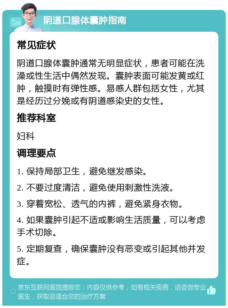 阴道口腺体囊肿指南 常见症状 阴道口腺体囊肿通常无明显症状，患者可能在洗澡或性生活中偶然发现。囊肿表面可能发黄或红肿，触摸时有弹性感。易感人群包括女性，尤其是经历过分娩或有阴道感染史的女性。 推荐科室 妇科 调理要点 1. 保持局部卫生，避免继发感染。 2. 不要过度清洁，避免使用刺激性洗液。 3. 穿着宽松、透气的内裤，避免紧身衣物。 4. 如果囊肿引起不适或影响生活质量，可以考虑手术切除。 5. 定期复查，确保囊肿没有恶变或引起其他并发症。