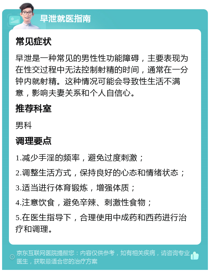 早泄就医指南 常见症状 早泄是一种常见的男性性功能障碍，主要表现为在性交过程中无法控制射精的时间，通常在一分钟内就射精。这种情况可能会导致性生活不满意，影响夫妻关系和个人自信心。 推荐科室 男科 调理要点 1.减少手淫的频率，避免过度刺激； 2.调整生活方式，保持良好的心态和情绪状态； 3.适当进行体育锻炼，增强体质； 4.注意饮食，避免辛辣、刺激性食物； 5.在医生指导下，合理使用中成药和西药进行治疗和调理。