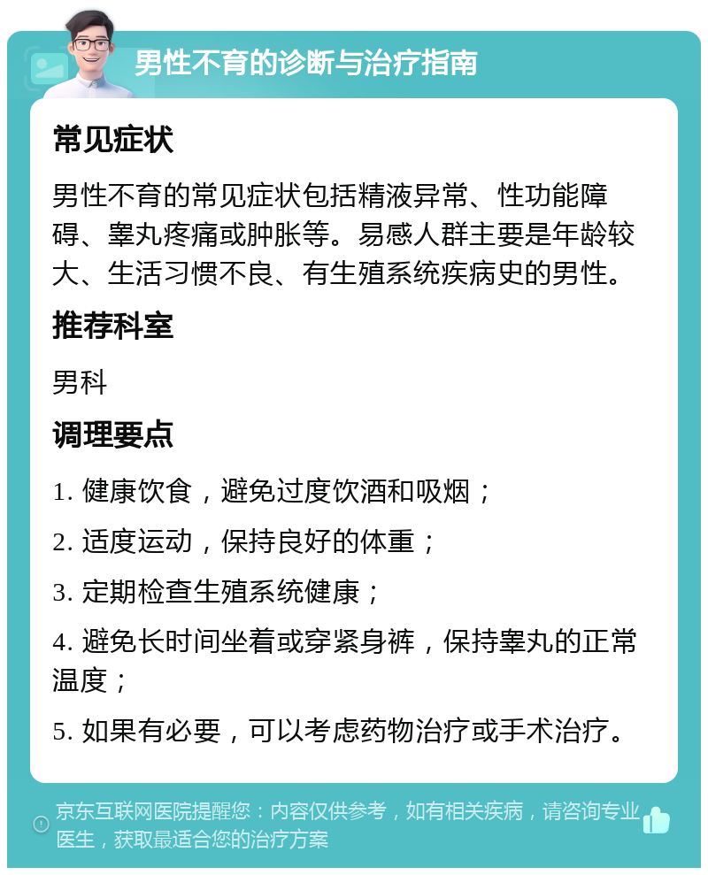 男性不育的诊断与治疗指南 常见症状 男性不育的常见症状包括精液异常、性功能障碍、睾丸疼痛或肿胀等。易感人群主要是年龄较大、生活习惯不良、有生殖系统疾病史的男性。 推荐科室 男科 调理要点 1. 健康饮食，避免过度饮酒和吸烟； 2. 适度运动，保持良好的体重； 3. 定期检查生殖系统健康； 4. 避免长时间坐着或穿紧身裤，保持睾丸的正常温度； 5. 如果有必要，可以考虑药物治疗或手术治疗。