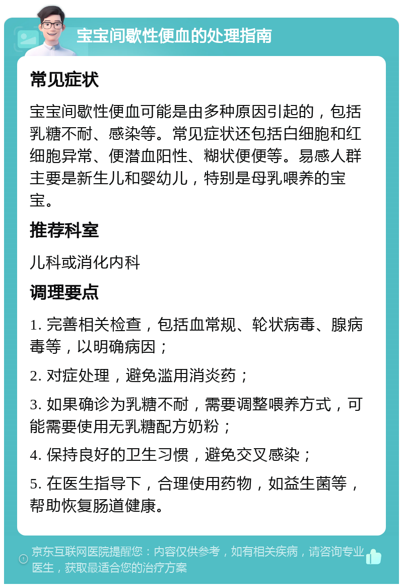 宝宝间歇性便血的处理指南 常见症状 宝宝间歇性便血可能是由多种原因引起的，包括乳糖不耐、感染等。常见症状还包括白细胞和红细胞异常、便潜血阳性、糊状便便等。易感人群主要是新生儿和婴幼儿，特别是母乳喂养的宝宝。 推荐科室 儿科或消化内科 调理要点 1. 完善相关检查，包括血常规、轮状病毒、腺病毒等，以明确病因； 2. 对症处理，避免滥用消炎药； 3. 如果确诊为乳糖不耐，需要调整喂养方式，可能需要使用无乳糖配方奶粉； 4. 保持良好的卫生习惯，避免交叉感染； 5. 在医生指导下，合理使用药物，如益生菌等，帮助恢复肠道健康。