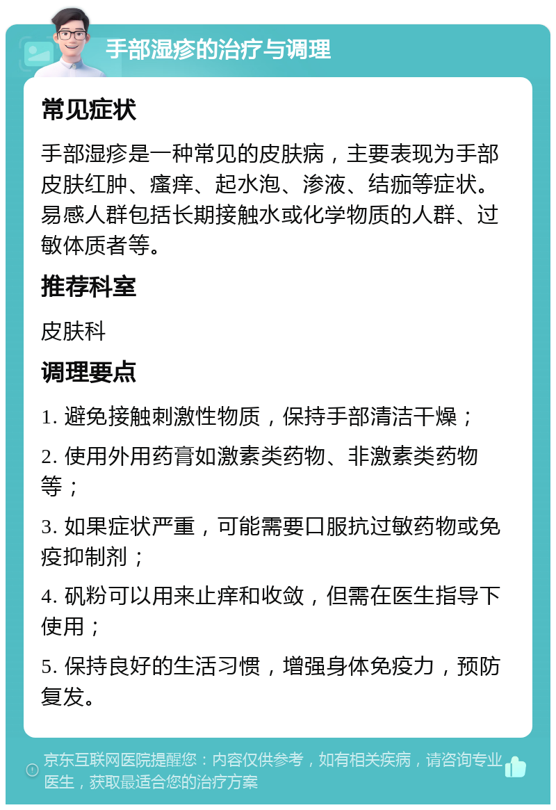 手部湿疹的治疗与调理 常见症状 手部湿疹是一种常见的皮肤病，主要表现为手部皮肤红肿、瘙痒、起水泡、渗液、结痂等症状。易感人群包括长期接触水或化学物质的人群、过敏体质者等。 推荐科室 皮肤科 调理要点 1. 避免接触刺激性物质，保持手部清洁干燥； 2. 使用外用药膏如激素类药物、非激素类药物等； 3. 如果症状严重，可能需要口服抗过敏药物或免疫抑制剂； 4. 矾粉可以用来止痒和收敛，但需在医生指导下使用； 5. 保持良好的生活习惯，增强身体免疫力，预防复发。