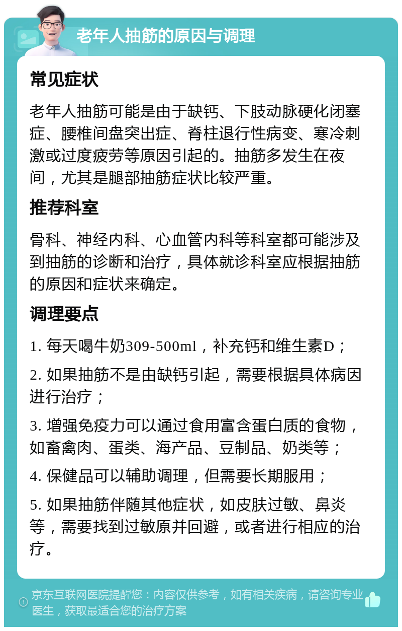 老年人抽筋的原因与调理 常见症状 老年人抽筋可能是由于缺钙、下肢动脉硬化闭塞症、腰椎间盘突出症、脊柱退行性病变、寒冷刺激或过度疲劳等原因引起的。抽筋多发生在夜间，尤其是腿部抽筋症状比较严重。 推荐科室 骨科、神经内科、心血管内科等科室都可能涉及到抽筋的诊断和治疗，具体就诊科室应根据抽筋的原因和症状来确定。 调理要点 1. 每天喝牛奶309-500ml，补充钙和维生素D； 2. 如果抽筋不是由缺钙引起，需要根据具体病因进行治疗； 3. 增强免疫力可以通过食用富含蛋白质的食物，如畜禽肉、蛋类、海产品、豆制品、奶类等； 4. 保健品可以辅助调理，但需要长期服用； 5. 如果抽筋伴随其他症状，如皮肤过敏、鼻炎等，需要找到过敏原并回避，或者进行相应的治疗。