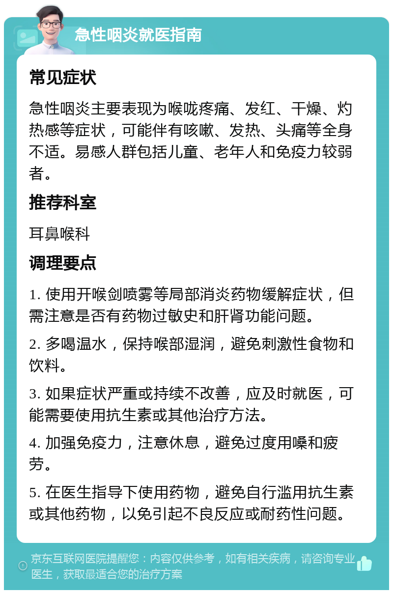 急性咽炎就医指南 常见症状 急性咽炎主要表现为喉咙疼痛、发红、干燥、灼热感等症状，可能伴有咳嗽、发热、头痛等全身不适。易感人群包括儿童、老年人和免疫力较弱者。 推荐科室 耳鼻喉科 调理要点 1. 使用开喉剑喷雾等局部消炎药物缓解症状，但需注意是否有药物过敏史和肝肾功能问题。 2. 多喝温水，保持喉部湿润，避免刺激性食物和饮料。 3. 如果症状严重或持续不改善，应及时就医，可能需要使用抗生素或其他治疗方法。 4. 加强免疫力，注意休息，避免过度用嗓和疲劳。 5. 在医生指导下使用药物，避免自行滥用抗生素或其他药物，以免引起不良反应或耐药性问题。