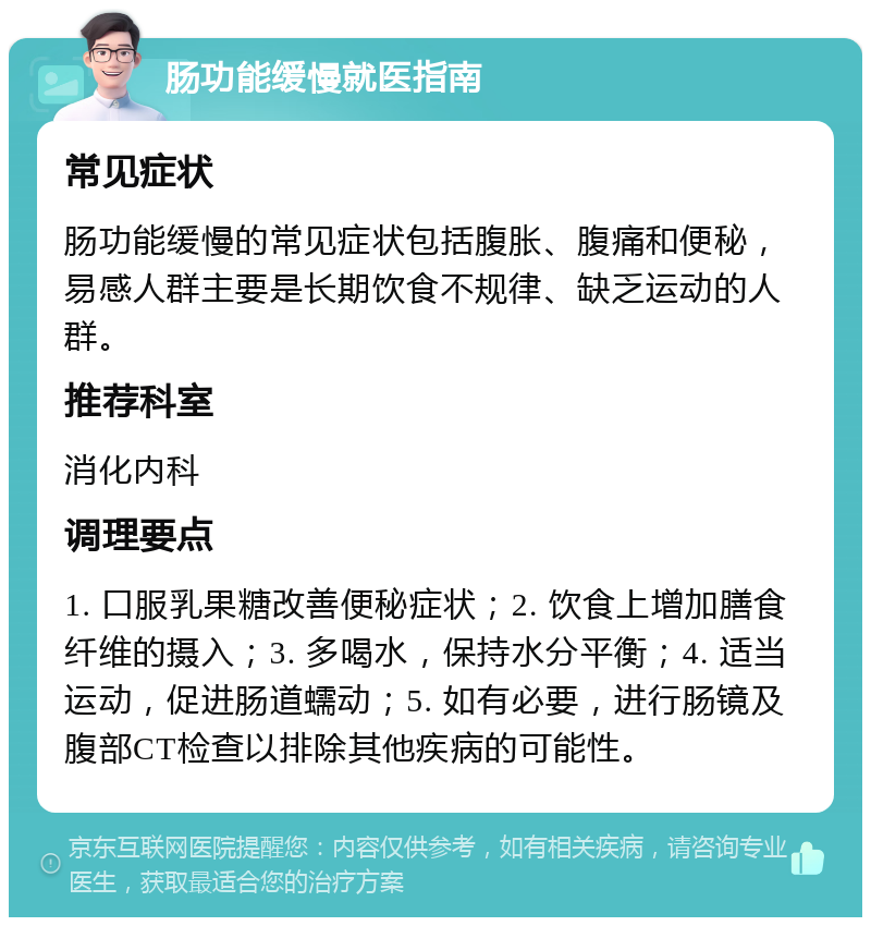 肠功能缓慢就医指南 常见症状 肠功能缓慢的常见症状包括腹胀、腹痛和便秘，易感人群主要是长期饮食不规律、缺乏运动的人群。 推荐科室 消化内科 调理要点 1. 口服乳果糖改善便秘症状；2. 饮食上增加膳食纤维的摄入；3. 多喝水，保持水分平衡；4. 适当运动，促进肠道蠕动；5. 如有必要，进行肠镜及腹部CT检查以排除其他疾病的可能性。