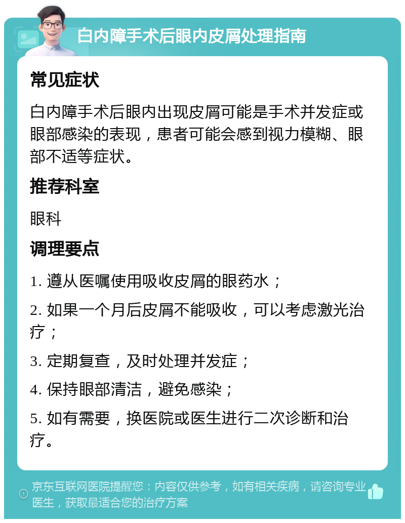 白内障手术后眼内皮屑处理指南 常见症状 白内障手术后眼内出现皮屑可能是手术并发症或眼部感染的表现，患者可能会感到视力模糊、眼部不适等症状。 推荐科室 眼科 调理要点 1. 遵从医嘱使用吸收皮屑的眼药水； 2. 如果一个月后皮屑不能吸收，可以考虑激光治疗； 3. 定期复查，及时处理并发症； 4. 保持眼部清洁，避免感染； 5. 如有需要，换医院或医生进行二次诊断和治疗。