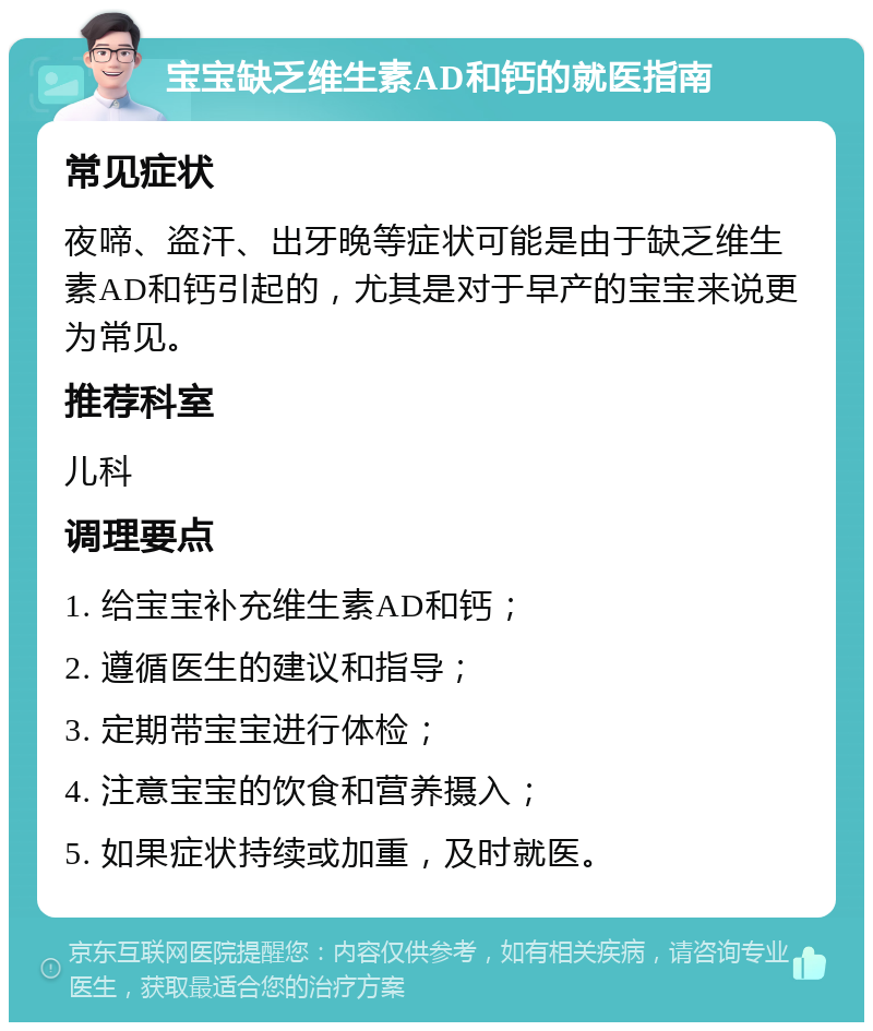 宝宝缺乏维生素AD和钙的就医指南 常见症状 夜啼、盗汗、出牙晚等症状可能是由于缺乏维生素AD和钙引起的，尤其是对于早产的宝宝来说更为常见。 推荐科室 儿科 调理要点 1. 给宝宝补充维生素AD和钙； 2. 遵循医生的建议和指导； 3. 定期带宝宝进行体检； 4. 注意宝宝的饮食和营养摄入； 5. 如果症状持续或加重，及时就医。