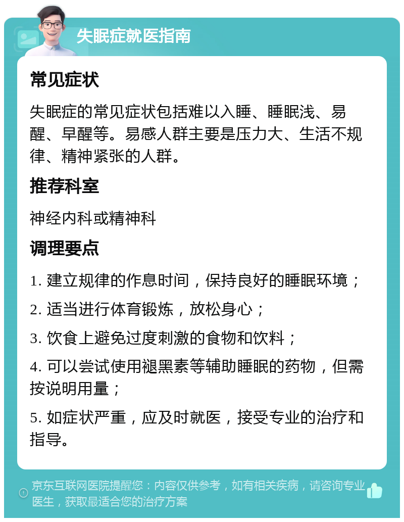 失眠症就医指南 常见症状 失眠症的常见症状包括难以入睡、睡眠浅、易醒、早醒等。易感人群主要是压力大、生活不规律、精神紧张的人群。 推荐科室 神经内科或精神科 调理要点 1. 建立规律的作息时间，保持良好的睡眠环境； 2. 适当进行体育锻炼，放松身心； 3. 饮食上避免过度刺激的食物和饮料； 4. 可以尝试使用褪黑素等辅助睡眠的药物，但需按说明用量； 5. 如症状严重，应及时就医，接受专业的治疗和指导。