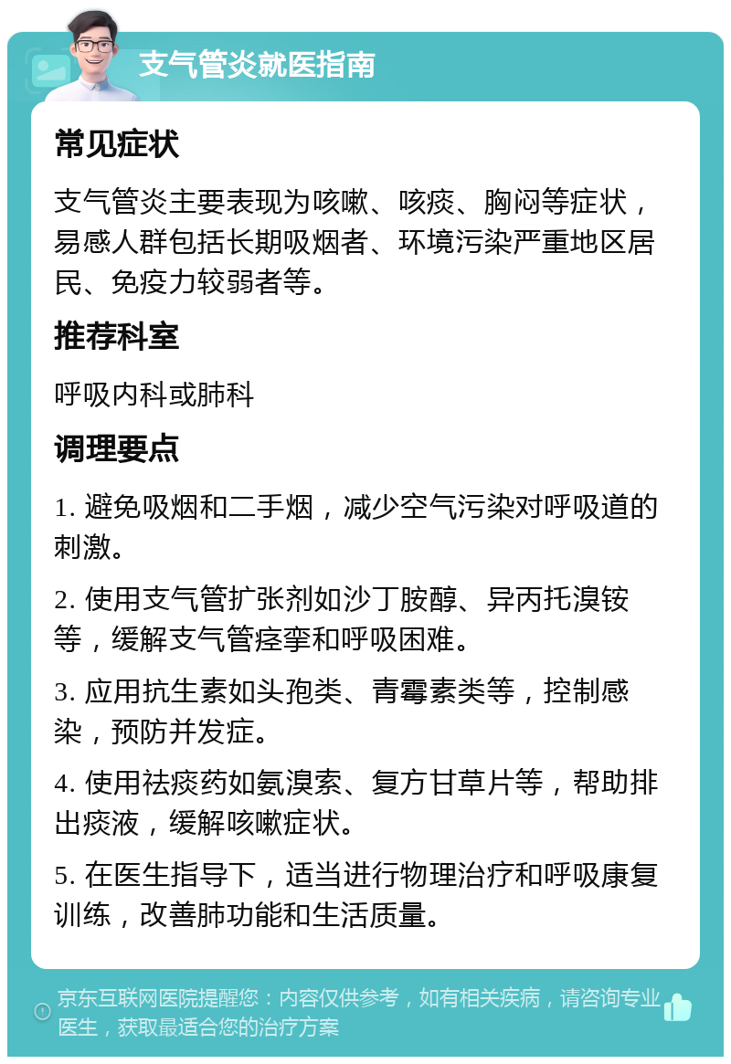 支气管炎就医指南 常见症状 支气管炎主要表现为咳嗽、咳痰、胸闷等症状，易感人群包括长期吸烟者、环境污染严重地区居民、免疫力较弱者等。 推荐科室 呼吸内科或肺科 调理要点 1. 避免吸烟和二手烟，减少空气污染对呼吸道的刺激。 2. 使用支气管扩张剂如沙丁胺醇、异丙托溴铵等，缓解支气管痉挛和呼吸困难。 3. 应用抗生素如头孢类、青霉素类等，控制感染，预防并发症。 4. 使用祛痰药如氨溴索、复方甘草片等，帮助排出痰液，缓解咳嗽症状。 5. 在医生指导下，适当进行物理治疗和呼吸康复训练，改善肺功能和生活质量。