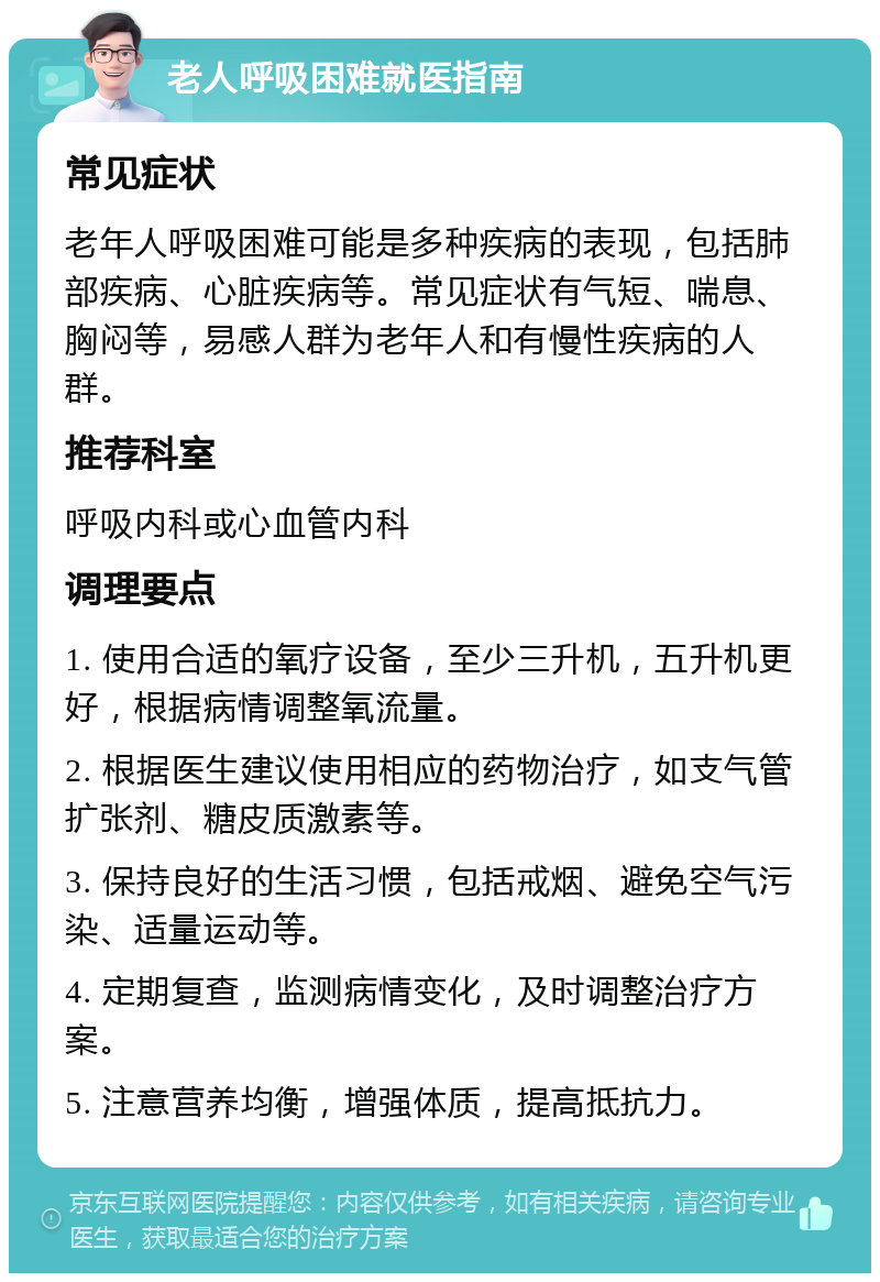 老人呼吸困难就医指南 常见症状 老年人呼吸困难可能是多种疾病的表现，包括肺部疾病、心脏疾病等。常见症状有气短、喘息、胸闷等，易感人群为老年人和有慢性疾病的人群。 推荐科室 呼吸内科或心血管内科 调理要点 1. 使用合适的氧疗设备，至少三升机，五升机更好，根据病情调整氧流量。 2. 根据医生建议使用相应的药物治疗，如支气管扩张剂、糖皮质激素等。 3. 保持良好的生活习惯，包括戒烟、避免空气污染、适量运动等。 4. 定期复查，监测病情变化，及时调整治疗方案。 5. 注意营养均衡，增强体质，提高抵抗力。