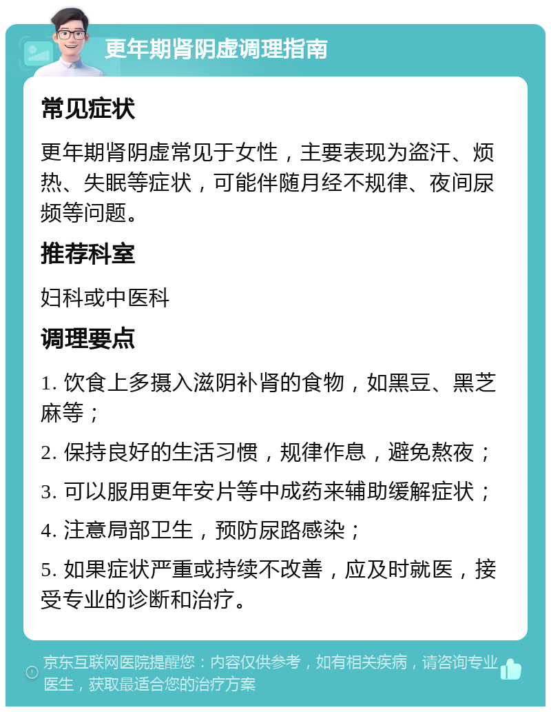 更年期肾阴虚调理指南 常见症状 更年期肾阴虚常见于女性，主要表现为盗汗、烦热、失眠等症状，可能伴随月经不规律、夜间尿频等问题。 推荐科室 妇科或中医科 调理要点 1. 饮食上多摄入滋阴补肾的食物，如黑豆、黑芝麻等； 2. 保持良好的生活习惯，规律作息，避免熬夜； 3. 可以服用更年安片等中成药来辅助缓解症状； 4. 注意局部卫生，预防尿路感染； 5. 如果症状严重或持续不改善，应及时就医，接受专业的诊断和治疗。