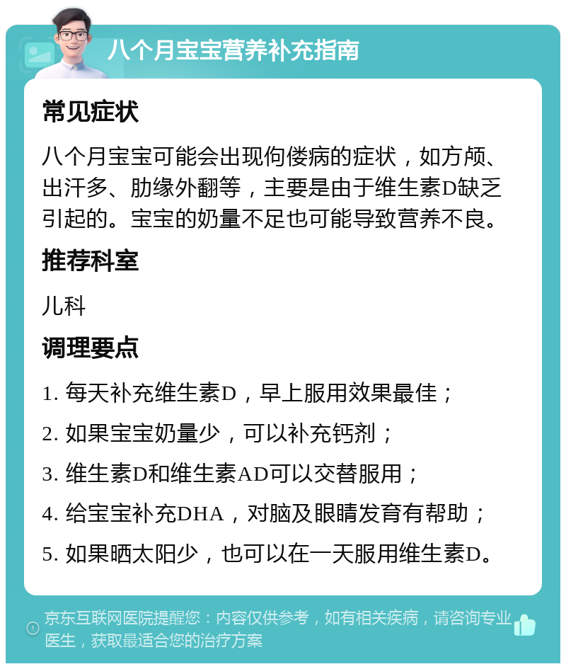 八个月宝宝营养补充指南 常见症状 八个月宝宝可能会出现佝偻病的症状，如方颅、出汗多、肋缘外翻等，主要是由于维生素D缺乏引起的。宝宝的奶量不足也可能导致营养不良。 推荐科室 儿科 调理要点 1. 每天补充维生素D，早上服用效果最佳； 2. 如果宝宝奶量少，可以补充钙剂； 3. 维生素D和维生素AD可以交替服用； 4. 给宝宝补充DHA，对脑及眼睛发育有帮助； 5. 如果晒太阳少，也可以在一天服用维生素D。