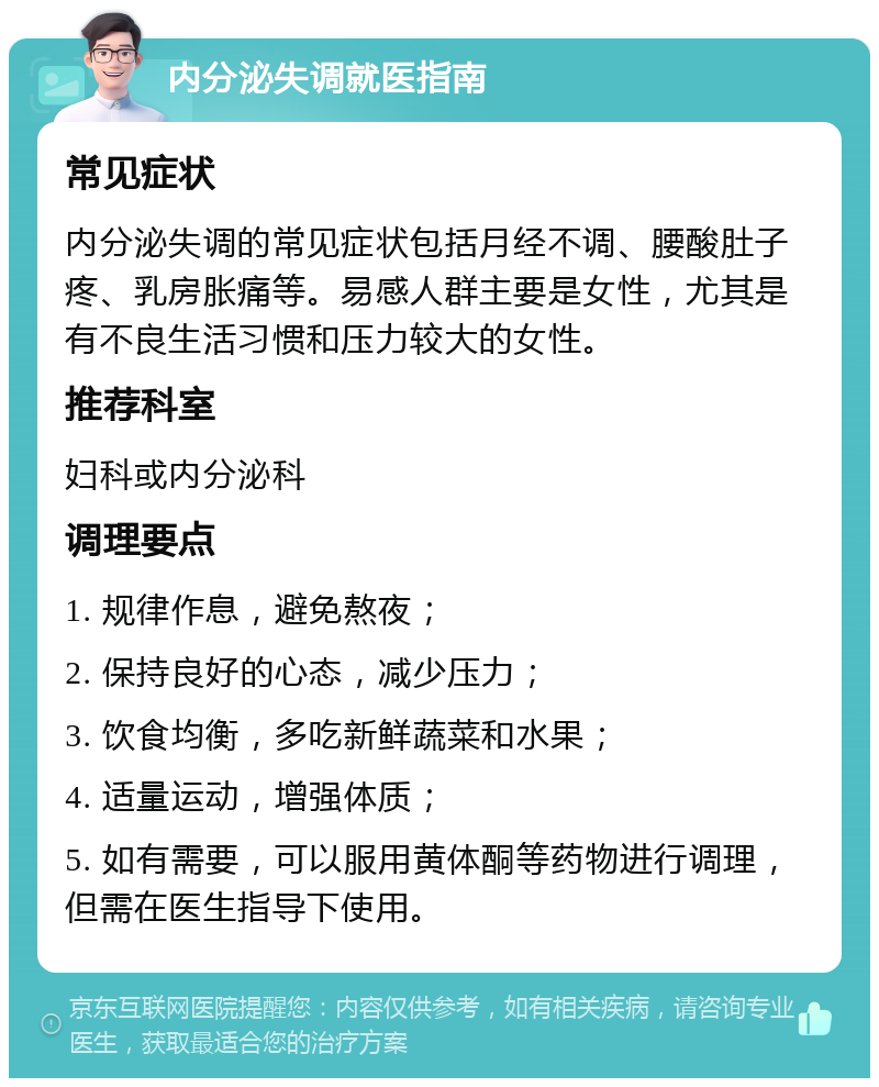 内分泌失调就医指南 常见症状 内分泌失调的常见症状包括月经不调、腰酸肚子疼、乳房胀痛等。易感人群主要是女性，尤其是有不良生活习惯和压力较大的女性。 推荐科室 妇科或内分泌科 调理要点 1. 规律作息，避免熬夜； 2. 保持良好的心态，减少压力； 3. 饮食均衡，多吃新鲜蔬菜和水果； 4. 适量运动，增强体质； 5. 如有需要，可以服用黄体酮等药物进行调理，但需在医生指导下使用。