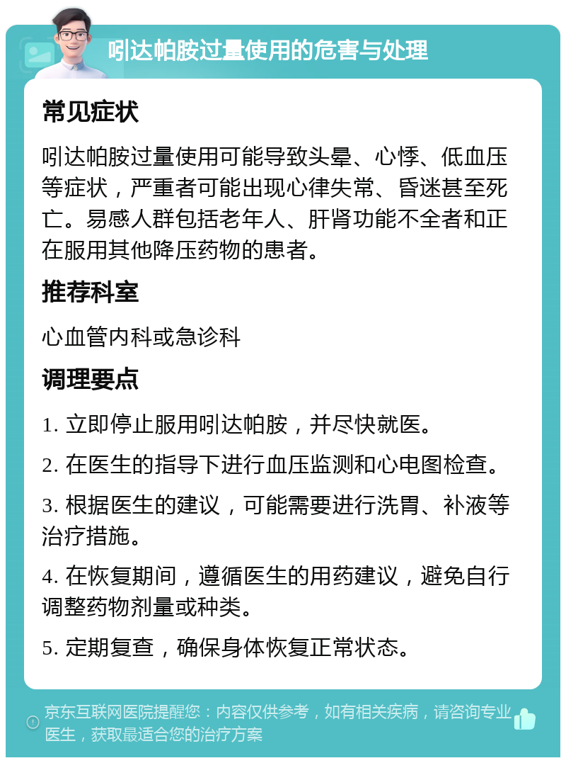 吲达帕胺过量使用的危害与处理 常见症状 吲达帕胺过量使用可能导致头晕、心悸、低血压等症状，严重者可能出现心律失常、昏迷甚至死亡。易感人群包括老年人、肝肾功能不全者和正在服用其他降压药物的患者。 推荐科室 心血管内科或急诊科 调理要点 1. 立即停止服用吲达帕胺，并尽快就医。 2. 在医生的指导下进行血压监测和心电图检查。 3. 根据医生的建议，可能需要进行洗胃、补液等治疗措施。 4. 在恢复期间，遵循医生的用药建议，避免自行调整药物剂量或种类。 5. 定期复查，确保身体恢复正常状态。