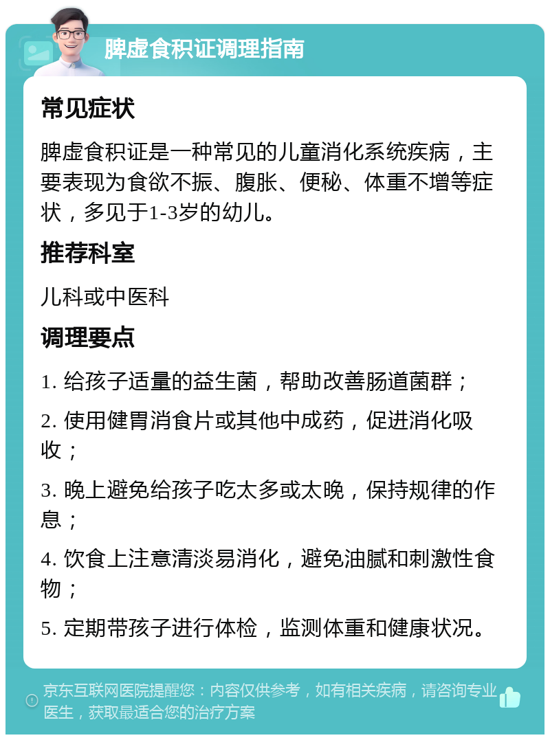 脾虚食积证调理指南 常见症状 脾虚食积证是一种常见的儿童消化系统疾病，主要表现为食欲不振、腹胀、便秘、体重不增等症状，多见于1-3岁的幼儿。 推荐科室 儿科或中医科 调理要点 1. 给孩子适量的益生菌，帮助改善肠道菌群； 2. 使用健胃消食片或其他中成药，促进消化吸收； 3. 晚上避免给孩子吃太多或太晚，保持规律的作息； 4. 饮食上注意清淡易消化，避免油腻和刺激性食物； 5. 定期带孩子进行体检，监测体重和健康状况。