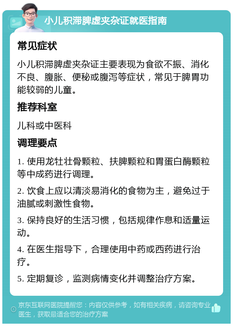 小儿积滞脾虚夹杂证就医指南 常见症状 小儿积滞脾虚夹杂证主要表现为食欲不振、消化不良、腹胀、便秘或腹泻等症状，常见于脾胃功能较弱的儿童。 推荐科室 儿科或中医科 调理要点 1. 使用龙牡壮骨颗粒、扶脾颗粒和胃蛋白酶颗粒等中成药进行调理。 2. 饮食上应以清淡易消化的食物为主，避免过于油腻或刺激性食物。 3. 保持良好的生活习惯，包括规律作息和适量运动。 4. 在医生指导下，合理使用中药或西药进行治疗。 5. 定期复诊，监测病情变化并调整治疗方案。