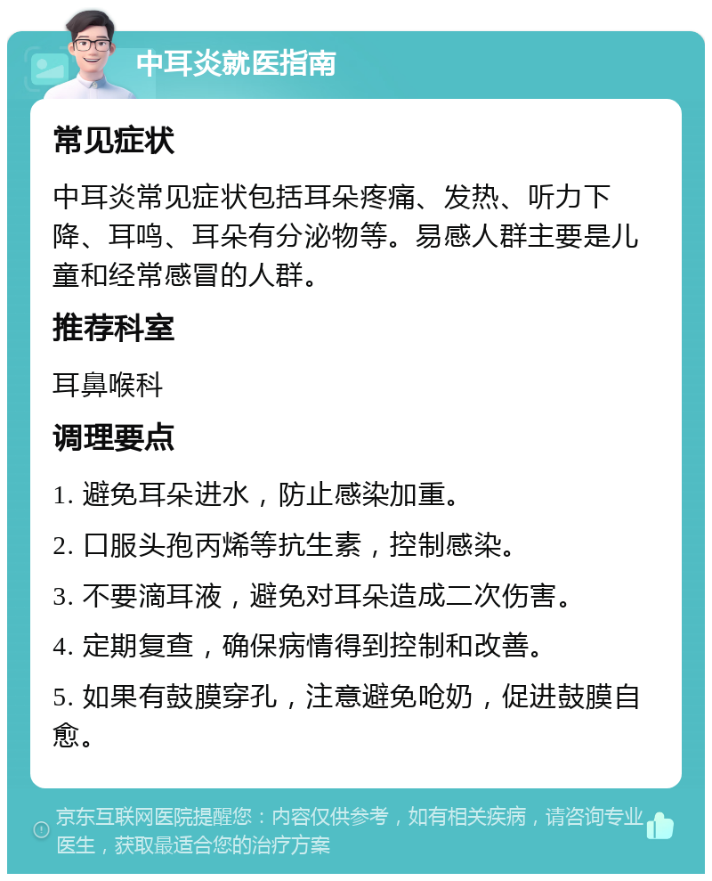 中耳炎就医指南 常见症状 中耳炎常见症状包括耳朵疼痛、发热、听力下降、耳鸣、耳朵有分泌物等。易感人群主要是儿童和经常感冒的人群。 推荐科室 耳鼻喉科 调理要点 1. 避免耳朵进水，防止感染加重。 2. 口服头孢丙烯等抗生素，控制感染。 3. 不要滴耳液，避免对耳朵造成二次伤害。 4. 定期复查，确保病情得到控制和改善。 5. 如果有鼓膜穿孔，注意避免呛奶，促进鼓膜自愈。