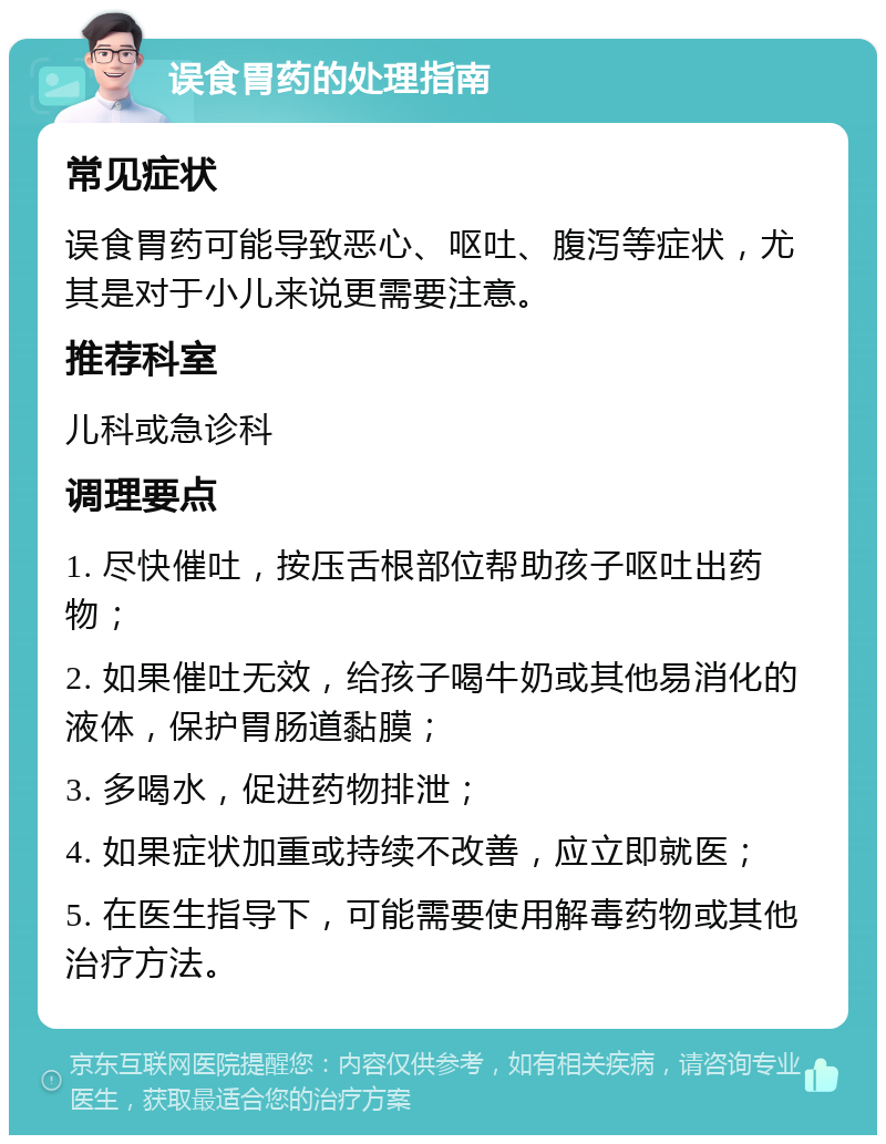 误食胃药的处理指南 常见症状 误食胃药可能导致恶心、呕吐、腹泻等症状，尤其是对于小儿来说更需要注意。 推荐科室 儿科或急诊科 调理要点 1. 尽快催吐，按压舌根部位帮助孩子呕吐出药物； 2. 如果催吐无效，给孩子喝牛奶或其他易消化的液体，保护胃肠道黏膜； 3. 多喝水，促进药物排泄； 4. 如果症状加重或持续不改善，应立即就医； 5. 在医生指导下，可能需要使用解毒药物或其他治疗方法。