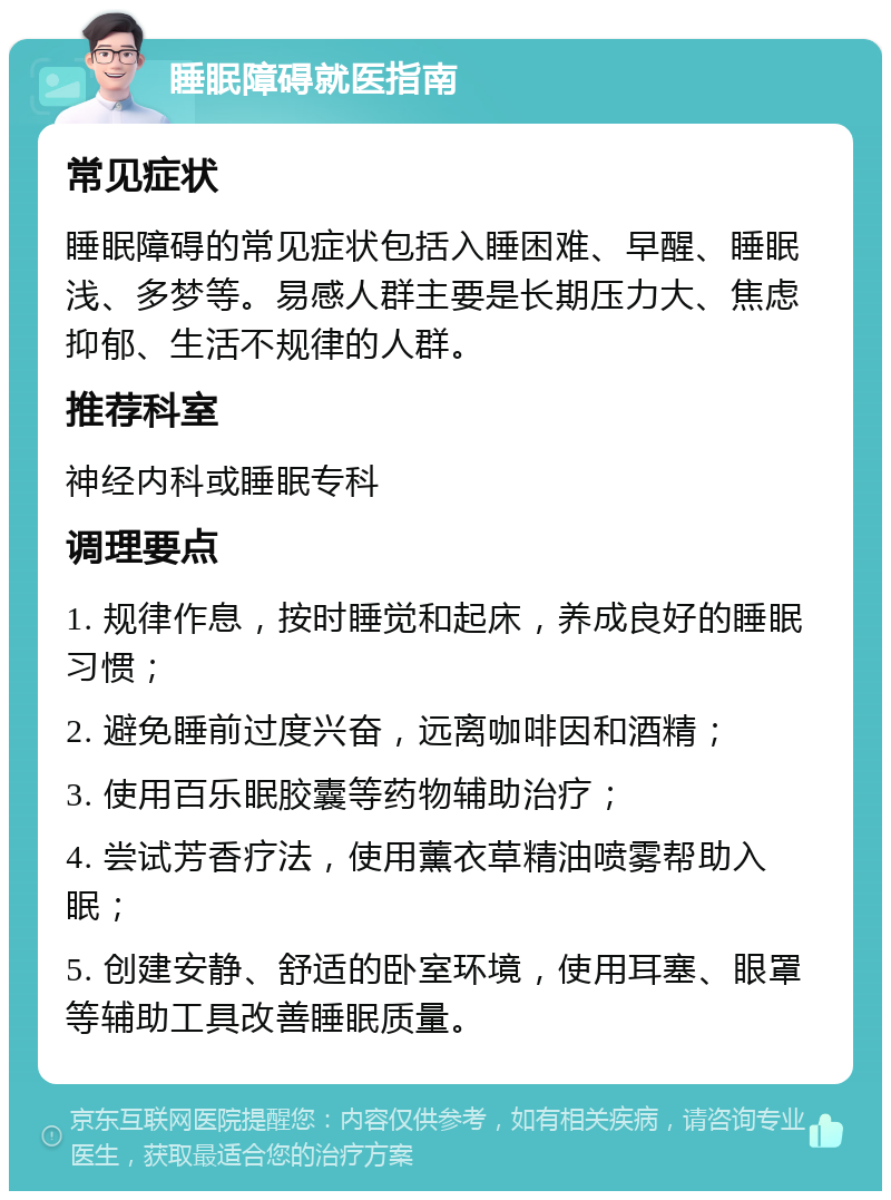 睡眠障碍就医指南 常见症状 睡眠障碍的常见症状包括入睡困难、早醒、睡眠浅、多梦等。易感人群主要是长期压力大、焦虑抑郁、生活不规律的人群。 推荐科室 神经内科或睡眠专科 调理要点 1. 规律作息，按时睡觉和起床，养成良好的睡眠习惯； 2. 避免睡前过度兴奋，远离咖啡因和酒精； 3. 使用百乐眠胶囊等药物辅助治疗； 4. 尝试芳香疗法，使用薰衣草精油喷雾帮助入眠； 5. 创建安静、舒适的卧室环境，使用耳塞、眼罩等辅助工具改善睡眠质量。