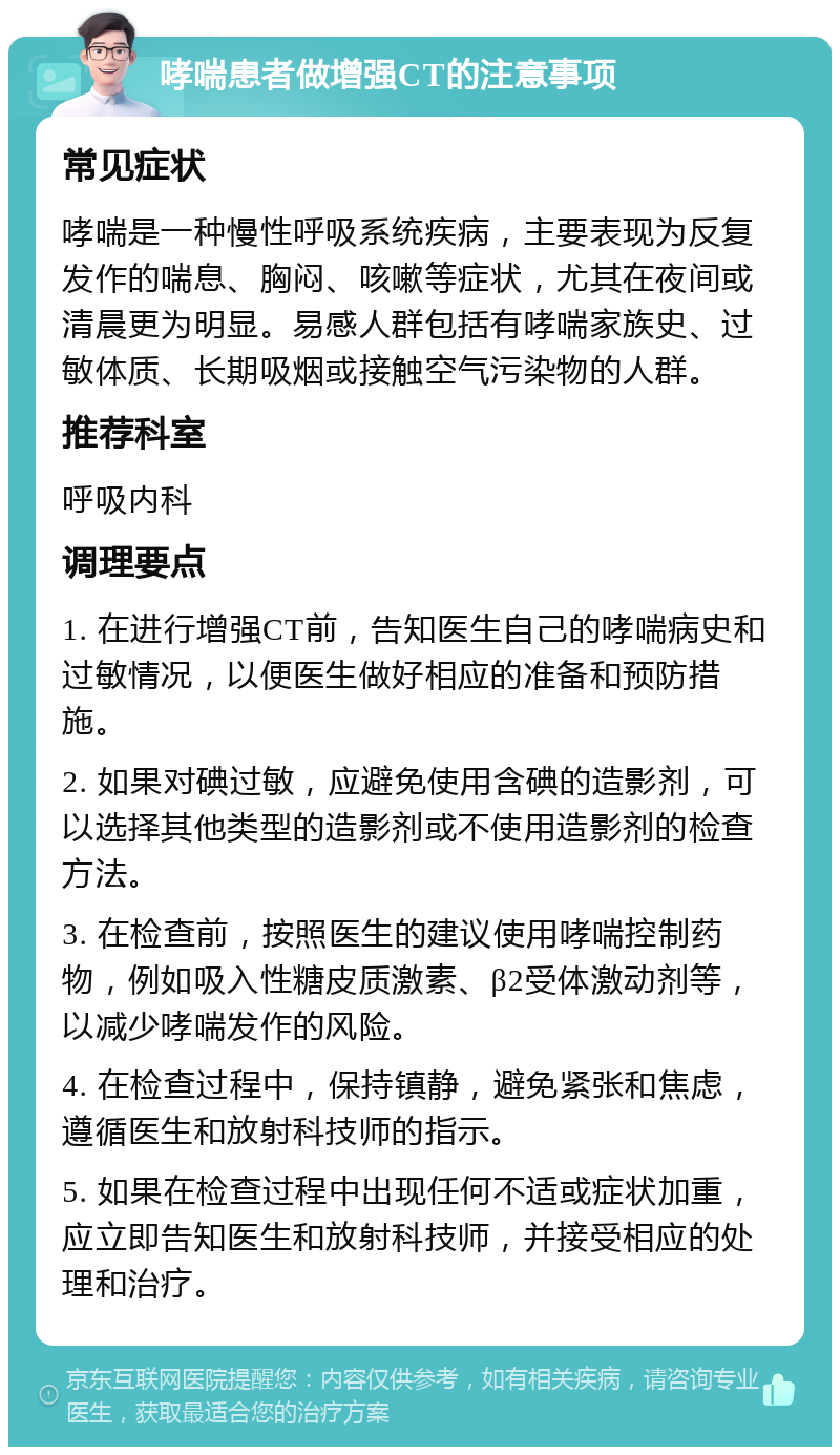 哮喘患者做增强CT的注意事项 常见症状 哮喘是一种慢性呼吸系统疾病，主要表现为反复发作的喘息、胸闷、咳嗽等症状，尤其在夜间或清晨更为明显。易感人群包括有哮喘家族史、过敏体质、长期吸烟或接触空气污染物的人群。 推荐科室 呼吸内科 调理要点 1. 在进行增强CT前，告知医生自己的哮喘病史和过敏情况，以便医生做好相应的准备和预防措施。 2. 如果对碘过敏，应避免使用含碘的造影剂，可以选择其他类型的造影剂或不使用造影剂的检查方法。 3. 在检查前，按照医生的建议使用哮喘控制药物，例如吸入性糖皮质激素、β2受体激动剂等，以减少哮喘发作的风险。 4. 在检查过程中，保持镇静，避免紧张和焦虑，遵循医生和放射科技师的指示。 5. 如果在检查过程中出现任何不适或症状加重，应立即告知医生和放射科技师，并接受相应的处理和治疗。