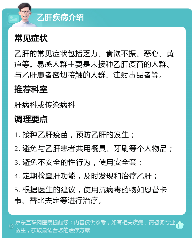 乙肝疾病介绍 常见症状 乙肝的常见症状包括乏力、食欲不振、恶心、黄疸等。易感人群主要是未接种乙肝疫苗的人群、与乙肝患者密切接触的人群、注射毒品者等。 推荐科室 肝病科或传染病科 调理要点 1. 接种乙肝疫苗，预防乙肝的发生； 2. 避免与乙肝患者共用餐具、牙刷等个人物品； 3. 避免不安全的性行为，使用安全套； 4. 定期检查肝功能，及时发现和治疗乙肝； 5. 根据医生的建议，使用抗病毒药物如恩替卡韦、替比夫定等进行治疗。