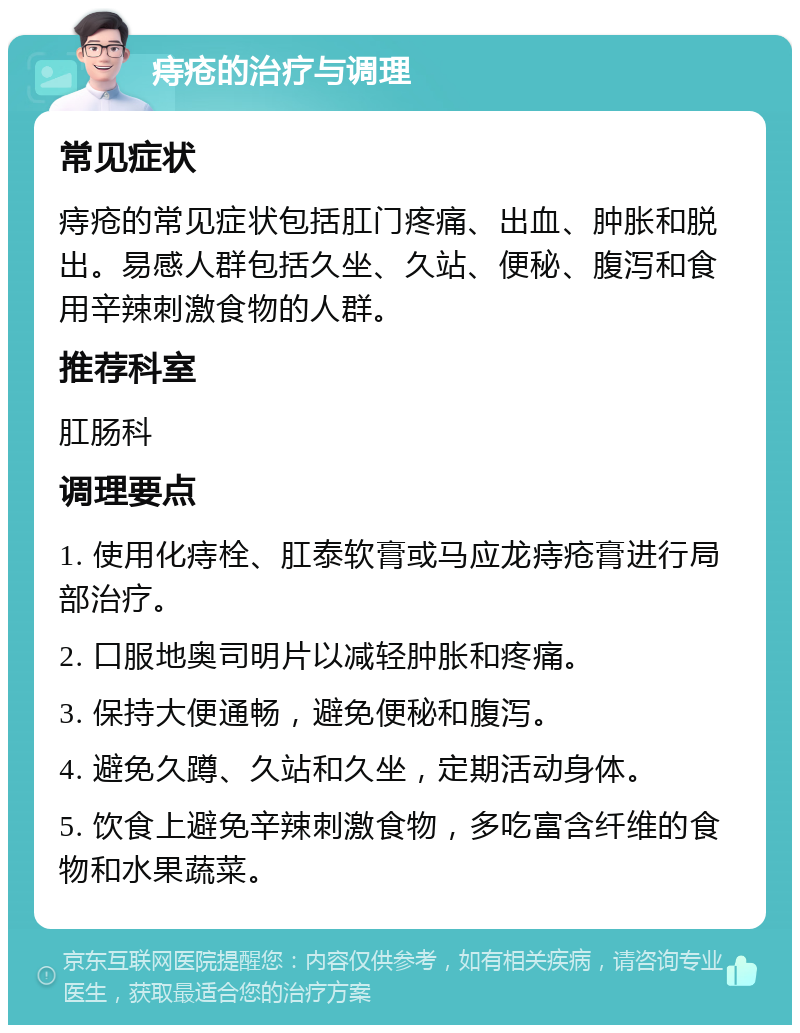 痔疮的治疗与调理 常见症状 痔疮的常见症状包括肛门疼痛、出血、肿胀和脱出。易感人群包括久坐、久站、便秘、腹泻和食用辛辣刺激食物的人群。 推荐科室 肛肠科 调理要点 1. 使用化痔栓、肛泰软膏或马应龙痔疮膏进行局部治疗。 2. 口服地奥司明片以减轻肿胀和疼痛。 3. 保持大便通畅，避免便秘和腹泻。 4. 避免久蹲、久站和久坐，定期活动身体。 5. 饮食上避免辛辣刺激食物，多吃富含纤维的食物和水果蔬菜。