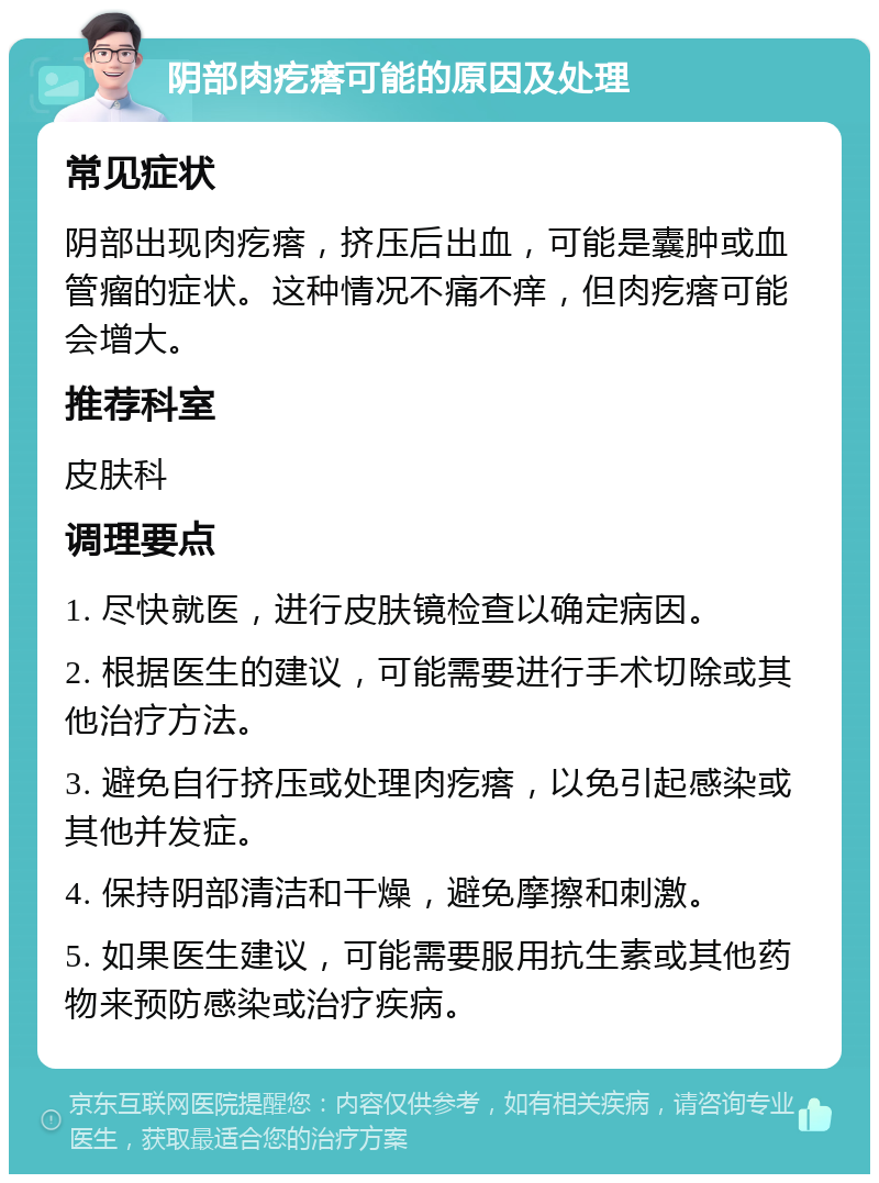 阴部肉疙瘩可能的原因及处理 常见症状 阴部出现肉疙瘩，挤压后出血，可能是囊肿或血管瘤的症状。这种情况不痛不痒，但肉疙瘩可能会增大。 推荐科室 皮肤科 调理要点 1. 尽快就医，进行皮肤镜检查以确定病因。 2. 根据医生的建议，可能需要进行手术切除或其他治疗方法。 3. 避免自行挤压或处理肉疙瘩，以免引起感染或其他并发症。 4. 保持阴部清洁和干燥，避免摩擦和刺激。 5. 如果医生建议，可能需要服用抗生素或其他药物来预防感染或治疗疾病。