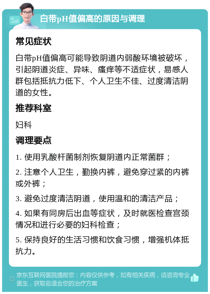 白带pH值偏高的原因与调理 常见症状 白带pH值偏高可能导致阴道内弱酸环境被破坏，引起阴道炎症、异味、瘙痒等不适症状，易感人群包括抵抗力低下、个人卫生不佳、过度清洁阴道的女性。 推荐科室 妇科 调理要点 1. 使用乳酸杆菌制剂恢复阴道内正常菌群； 2. 注意个人卫生，勤换内裤，避免穿过紧的内裤或外裤； 3. 避免过度清洁阴道，使用温和的清洁产品； 4. 如果有同房后出血等症状，及时就医检查宫颈情况和进行必要的妇科检查； 5. 保持良好的生活习惯和饮食习惯，增强机体抵抗力。