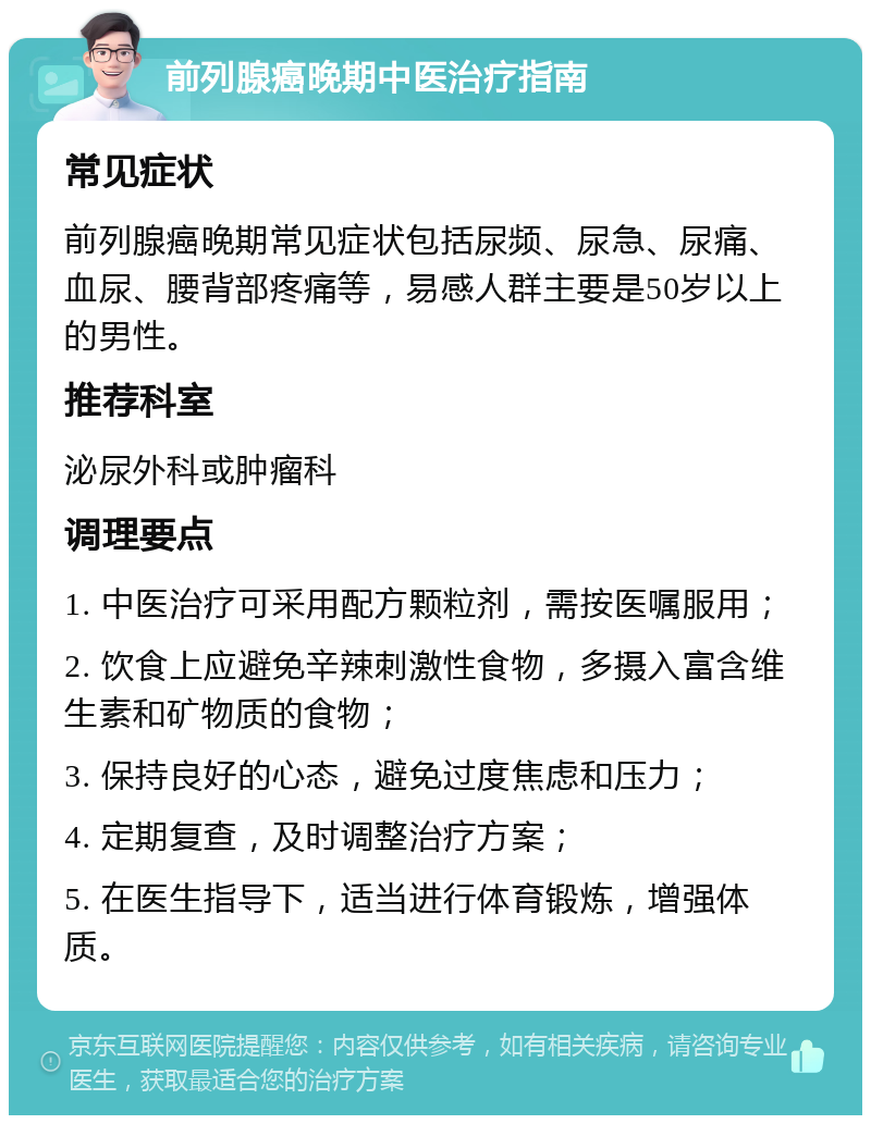 前列腺癌晚期中医治疗指南 常见症状 前列腺癌晚期常见症状包括尿频、尿急、尿痛、血尿、腰背部疼痛等，易感人群主要是50岁以上的男性。 推荐科室 泌尿外科或肿瘤科 调理要点 1. 中医治疗可采用配方颗粒剂，需按医嘱服用； 2. 饮食上应避免辛辣刺激性食物，多摄入富含维生素和矿物质的食物； 3. 保持良好的心态，避免过度焦虑和压力； 4. 定期复查，及时调整治疗方案； 5. 在医生指导下，适当进行体育锻炼，增强体质。