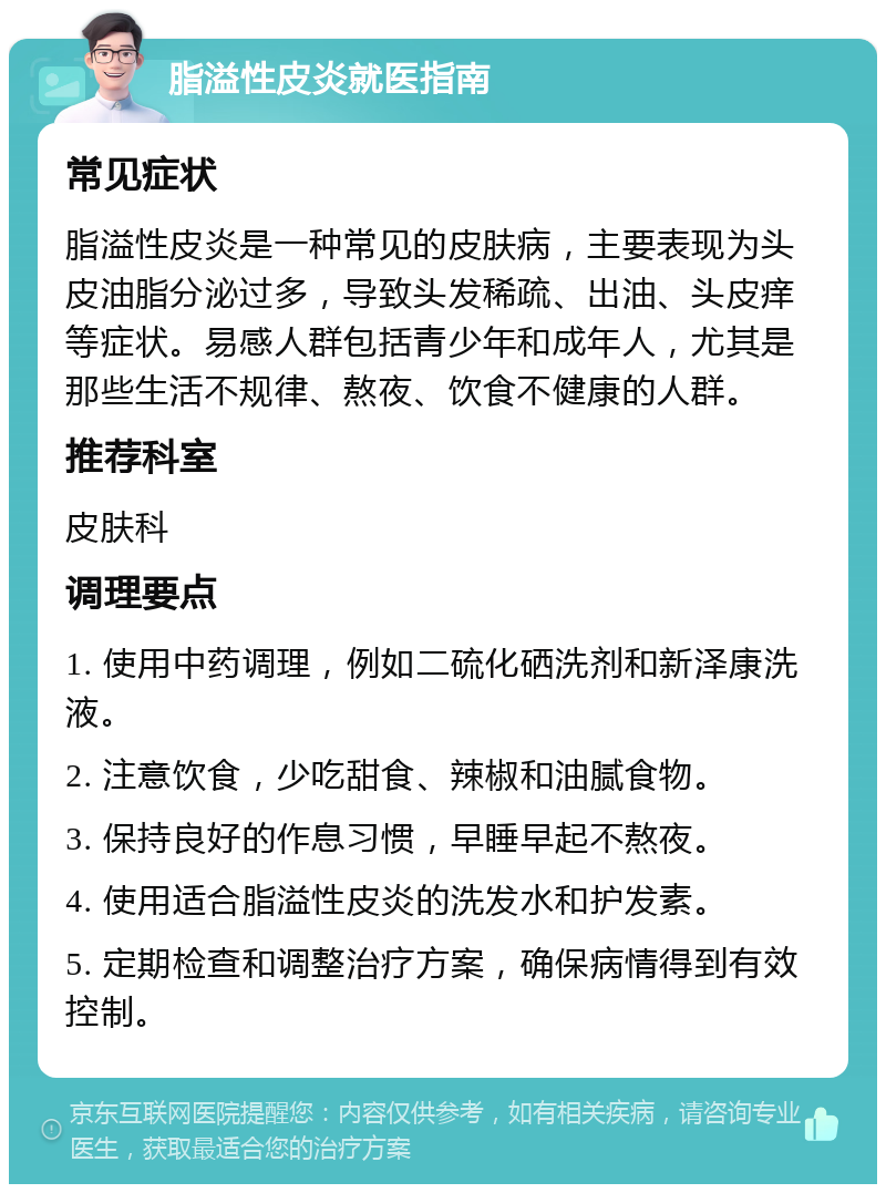 脂溢性皮炎就医指南 常见症状 脂溢性皮炎是一种常见的皮肤病，主要表现为头皮油脂分泌过多，导致头发稀疏、出油、头皮痒等症状。易感人群包括青少年和成年人，尤其是那些生活不规律、熬夜、饮食不健康的人群。 推荐科室 皮肤科 调理要点 1. 使用中药调理，例如二硫化硒洗剂和新泽康洗液。 2. 注意饮食，少吃甜食、辣椒和油腻食物。 3. 保持良好的作息习惯，早睡早起不熬夜。 4. 使用适合脂溢性皮炎的洗发水和护发素。 5. 定期检查和调整治疗方案，确保病情得到有效控制。