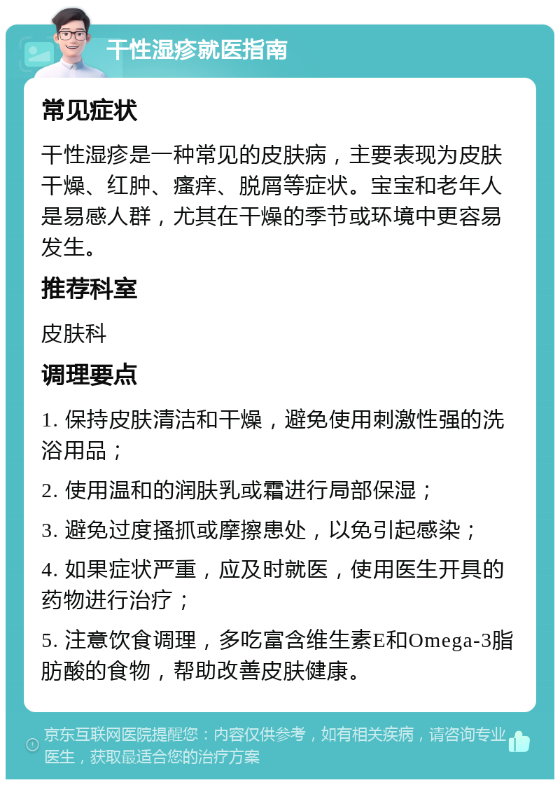 干性湿疹就医指南 常见症状 干性湿疹是一种常见的皮肤病，主要表现为皮肤干燥、红肿、瘙痒、脱屑等症状。宝宝和老年人是易感人群，尤其在干燥的季节或环境中更容易发生。 推荐科室 皮肤科 调理要点 1. 保持皮肤清洁和干燥，避免使用刺激性强的洗浴用品； 2. 使用温和的润肤乳或霜进行局部保湿； 3. 避免过度搔抓或摩擦患处，以免引起感染； 4. 如果症状严重，应及时就医，使用医生开具的药物进行治疗； 5. 注意饮食调理，多吃富含维生素E和Omega-3脂肪酸的食物，帮助改善皮肤健康。