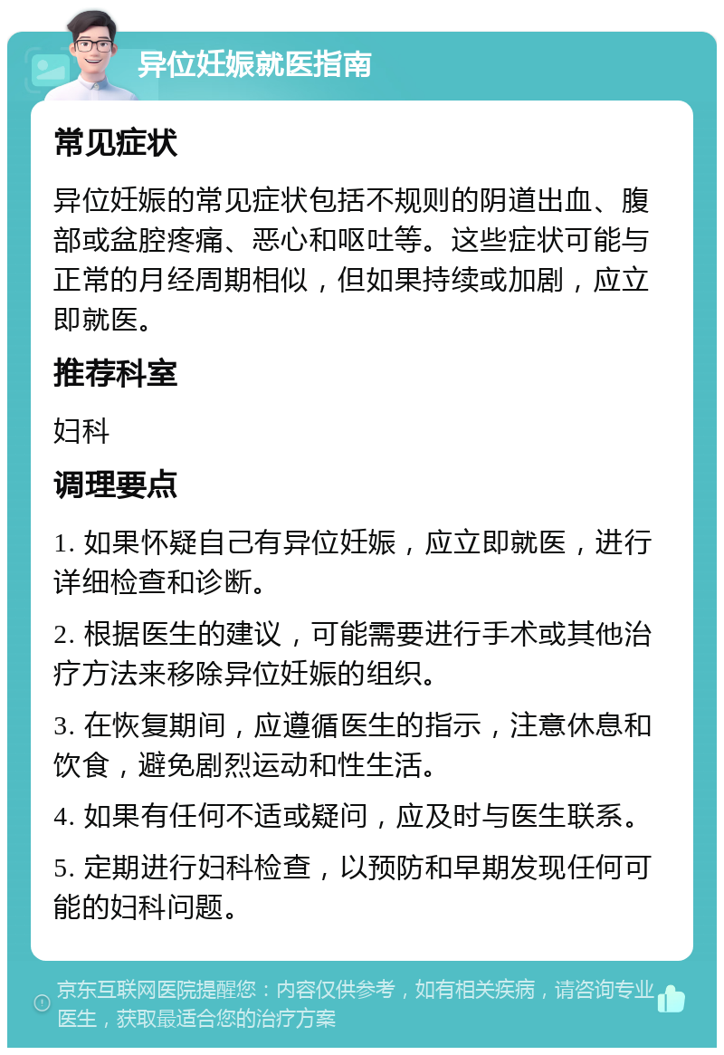 异位妊娠就医指南 常见症状 异位妊娠的常见症状包括不规则的阴道出血、腹部或盆腔疼痛、恶心和呕吐等。这些症状可能与正常的月经周期相似，但如果持续或加剧，应立即就医。 推荐科室 妇科 调理要点 1. 如果怀疑自己有异位妊娠，应立即就医，进行详细检查和诊断。 2. 根据医生的建议，可能需要进行手术或其他治疗方法来移除异位妊娠的组织。 3. 在恢复期间，应遵循医生的指示，注意休息和饮食，避免剧烈运动和性生活。 4. 如果有任何不适或疑问，应及时与医生联系。 5. 定期进行妇科检查，以预防和早期发现任何可能的妇科问题。