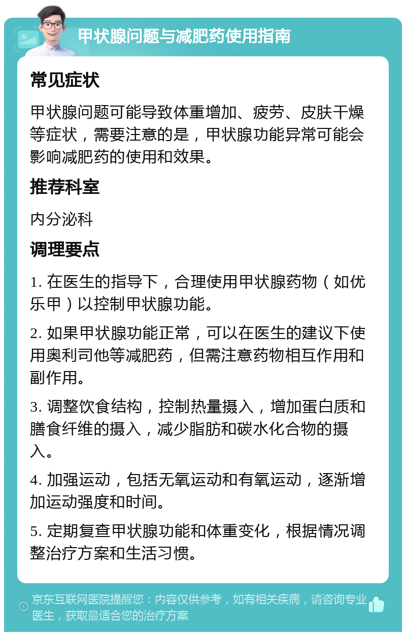 甲状腺问题与减肥药使用指南 常见症状 甲状腺问题可能导致体重增加、疲劳、皮肤干燥等症状，需要注意的是，甲状腺功能异常可能会影响减肥药的使用和效果。 推荐科室 内分泌科 调理要点 1. 在医生的指导下，合理使用甲状腺药物（如优乐甲）以控制甲状腺功能。 2. 如果甲状腺功能正常，可以在医生的建议下使用奥利司他等减肥药，但需注意药物相互作用和副作用。 3. 调整饮食结构，控制热量摄入，增加蛋白质和膳食纤维的摄入，减少脂肪和碳水化合物的摄入。 4. 加强运动，包括无氧运动和有氧运动，逐渐增加运动强度和时间。 5. 定期复查甲状腺功能和体重变化，根据情况调整治疗方案和生活习惯。