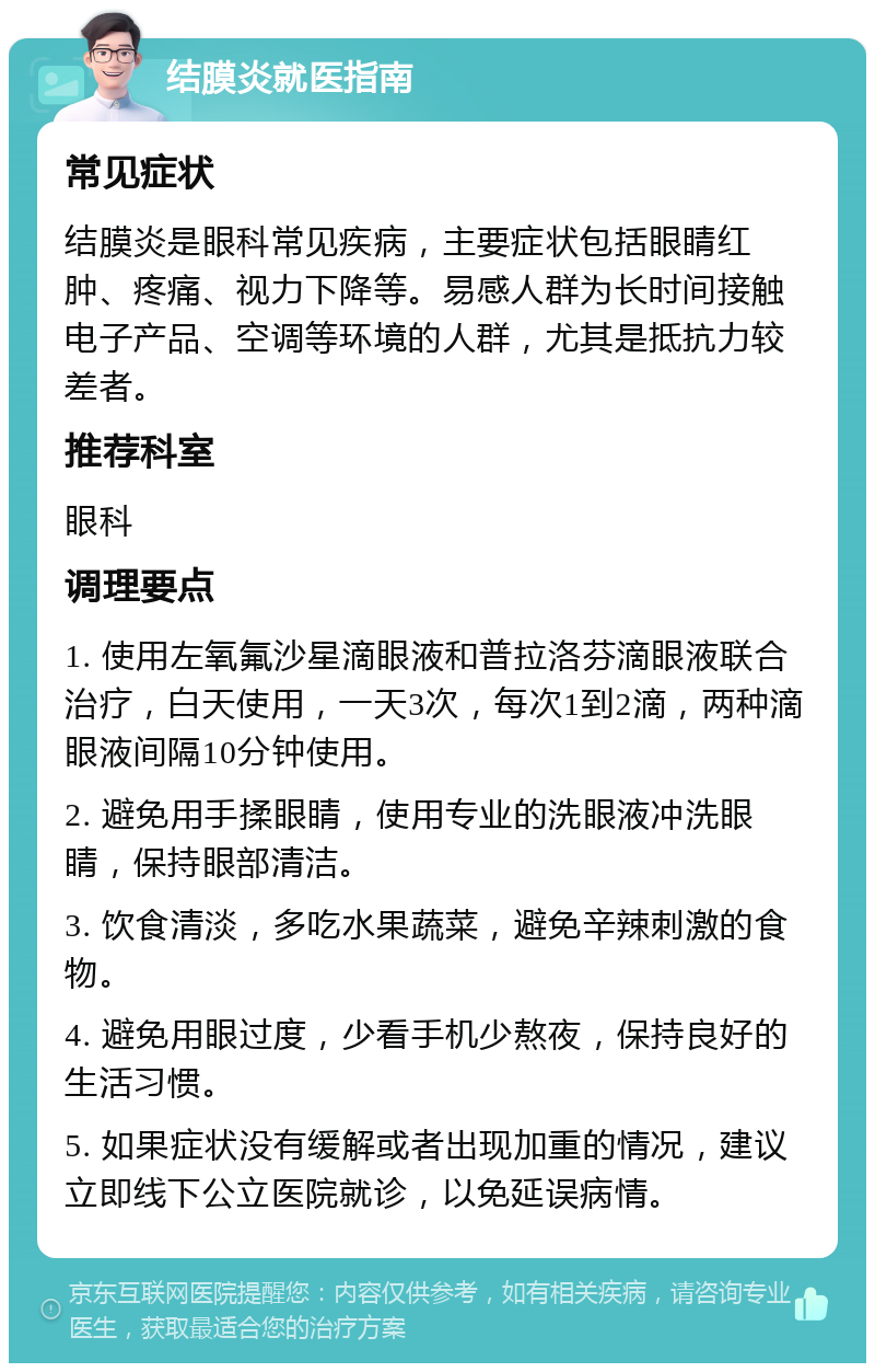 结膜炎就医指南 常见症状 结膜炎是眼科常见疾病，主要症状包括眼睛红肿、疼痛、视力下降等。易感人群为长时间接触电子产品、空调等环境的人群，尤其是抵抗力较差者。 推荐科室 眼科 调理要点 1. 使用左氧氟沙星滴眼液和普拉洛芬滴眼液联合治疗，白天使用，一天3次，每次1到2滴，两种滴眼液间隔10分钟使用。 2. 避免用手揉眼睛，使用专业的洗眼液冲洗眼睛，保持眼部清洁。 3. 饮食清淡，多吃水果蔬菜，避免辛辣刺激的食物。 4. 避免用眼过度，少看手机少熬夜，保持良好的生活习惯。 5. 如果症状没有缓解或者出现加重的情况，建议立即线下公立医院就诊，以免延误病情。