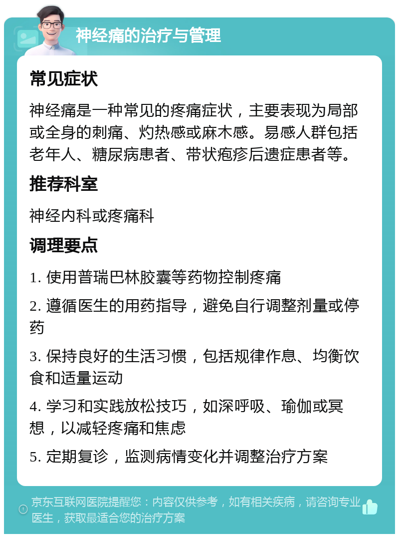 神经痛的治疗与管理 常见症状 神经痛是一种常见的疼痛症状，主要表现为局部或全身的刺痛、灼热感或麻木感。易感人群包括老年人、糖尿病患者、带状疱疹后遗症患者等。 推荐科室 神经内科或疼痛科 调理要点 1. 使用普瑞巴林胶囊等药物控制疼痛 2. 遵循医生的用药指导，避免自行调整剂量或停药 3. 保持良好的生活习惯，包括规律作息、均衡饮食和适量运动 4. 学习和实践放松技巧，如深呼吸、瑜伽或冥想，以减轻疼痛和焦虑 5. 定期复诊，监测病情变化并调整治疗方案