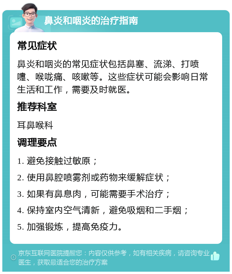 鼻炎和咽炎的治疗指南 常见症状 鼻炎和咽炎的常见症状包括鼻塞、流涕、打喷嚏、喉咙痛、咳嗽等。这些症状可能会影响日常生活和工作，需要及时就医。 推荐科室 耳鼻喉科 调理要点 1. 避免接触过敏原； 2. 使用鼻腔喷雾剂或药物来缓解症状； 3. 如果有鼻息肉，可能需要手术治疗； 4. 保持室内空气清新，避免吸烟和二手烟； 5. 加强锻炼，提高免疫力。