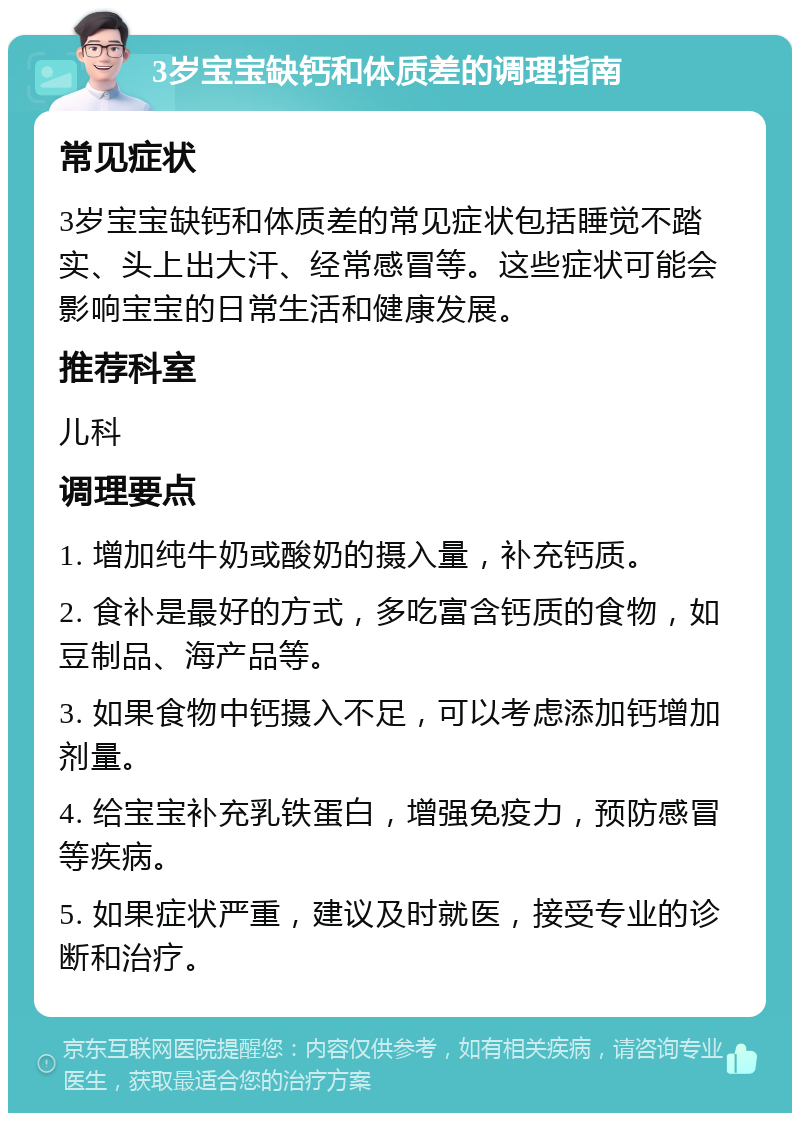 3岁宝宝缺钙和体质差的调理指南 常见症状 3岁宝宝缺钙和体质差的常见症状包括睡觉不踏实、头上出大汗、经常感冒等。这些症状可能会影响宝宝的日常生活和健康发展。 推荐科室 儿科 调理要点 1. 增加纯牛奶或酸奶的摄入量，补充钙质。 2. 食补是最好的方式，多吃富含钙质的食物，如豆制品、海产品等。 3. 如果食物中钙摄入不足，可以考虑添加钙增加剂量。 4. 给宝宝补充乳铁蛋白，增强免疫力，预防感冒等疾病。 5. 如果症状严重，建议及时就医，接受专业的诊断和治疗。