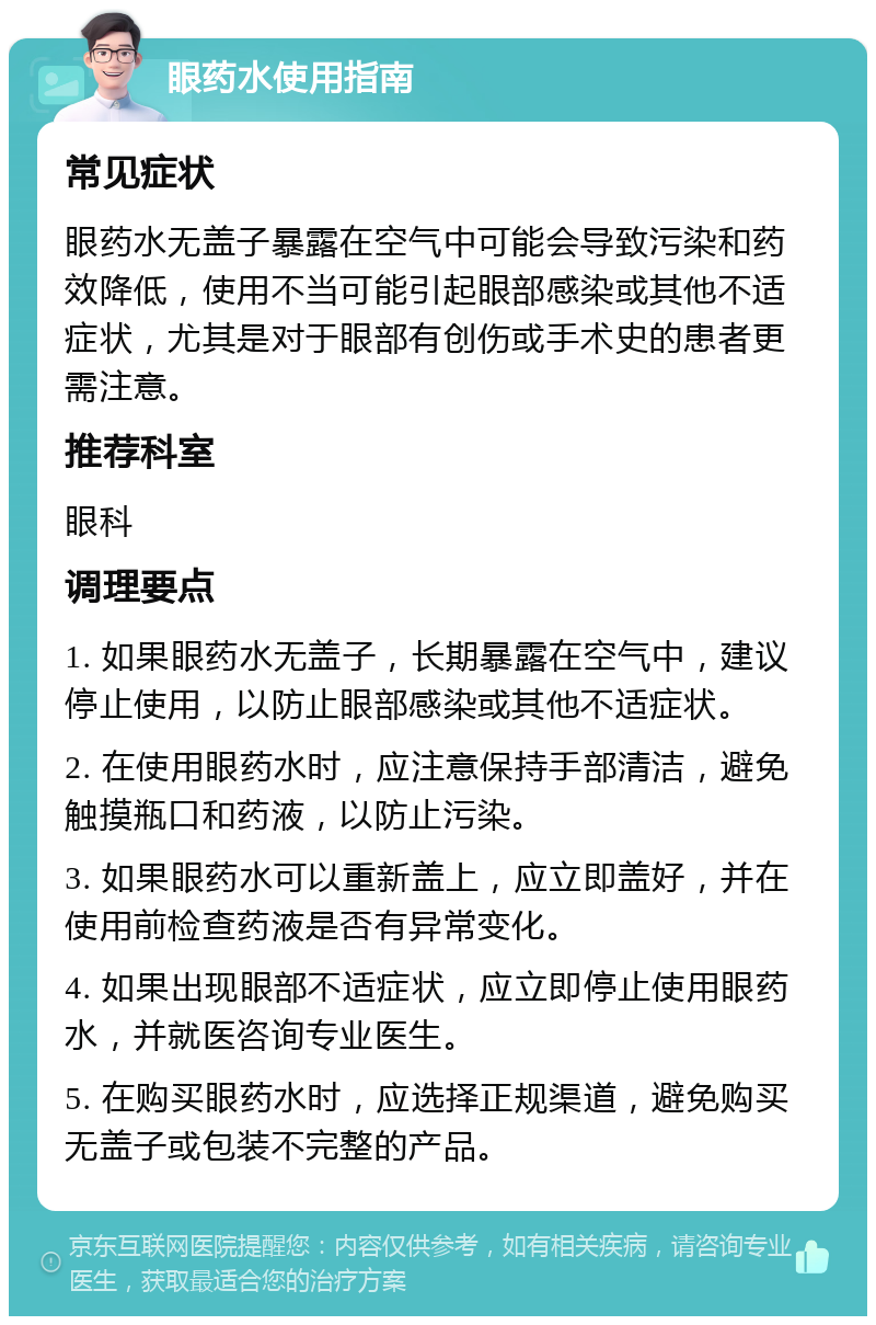 眼药水使用指南 常见症状 眼药水无盖子暴露在空气中可能会导致污染和药效降低，使用不当可能引起眼部感染或其他不适症状，尤其是对于眼部有创伤或手术史的患者更需注意。 推荐科室 眼科 调理要点 1. 如果眼药水无盖子，长期暴露在空气中，建议停止使用，以防止眼部感染或其他不适症状。 2. 在使用眼药水时，应注意保持手部清洁，避免触摸瓶口和药液，以防止污染。 3. 如果眼药水可以重新盖上，应立即盖好，并在使用前检查药液是否有异常变化。 4. 如果出现眼部不适症状，应立即停止使用眼药水，并就医咨询专业医生。 5. 在购买眼药水时，应选择正规渠道，避免购买无盖子或包装不完整的产品。