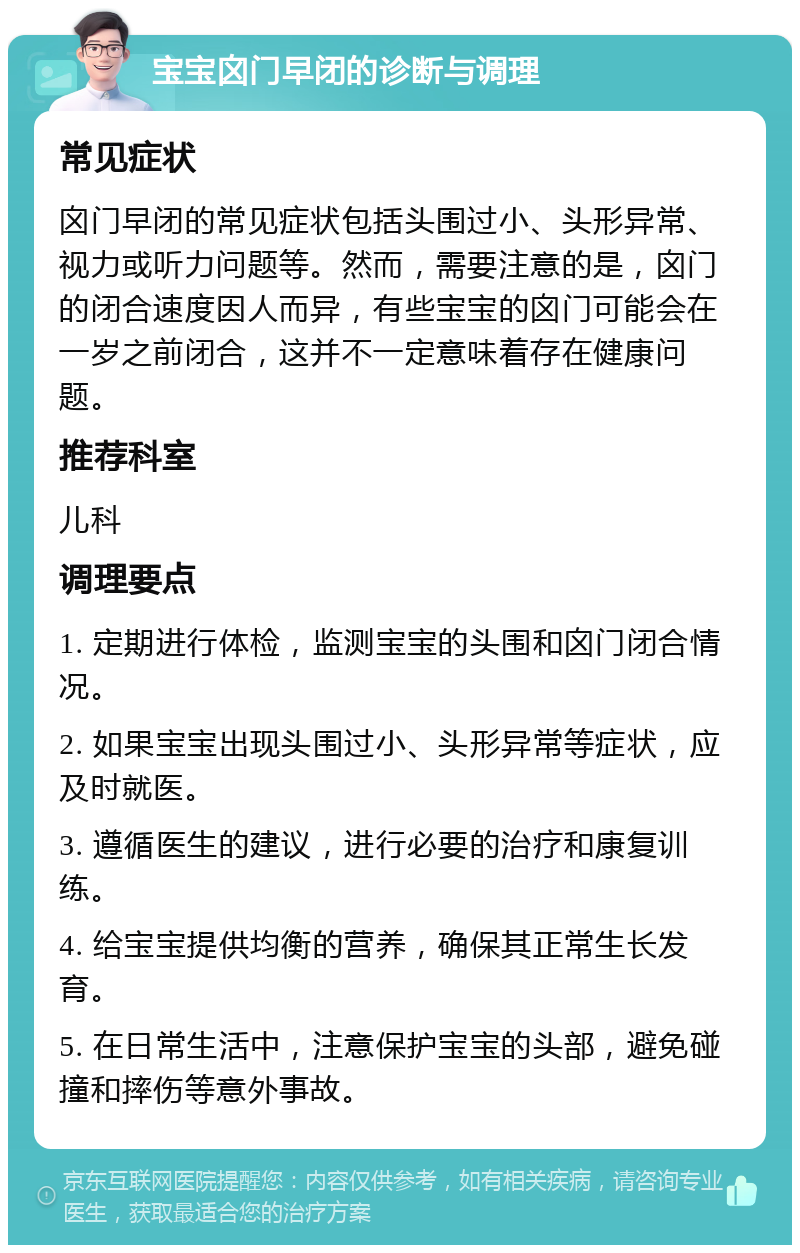 宝宝囟门早闭的诊断与调理 常见症状 囟门早闭的常见症状包括头围过小、头形异常、视力或听力问题等。然而，需要注意的是，囟门的闭合速度因人而异，有些宝宝的囟门可能会在一岁之前闭合，这并不一定意味着存在健康问题。 推荐科室 儿科 调理要点 1. 定期进行体检，监测宝宝的头围和囟门闭合情况。 2. 如果宝宝出现头围过小、头形异常等症状，应及时就医。 3. 遵循医生的建议，进行必要的治疗和康复训练。 4. 给宝宝提供均衡的营养，确保其正常生长发育。 5. 在日常生活中，注意保护宝宝的头部，避免碰撞和摔伤等意外事故。