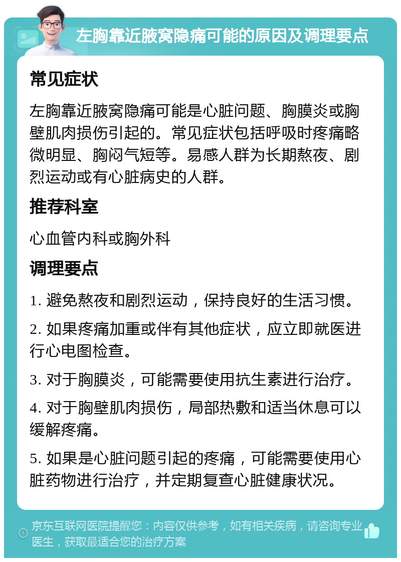 左胸靠近腋窝隐痛可能的原因及调理要点 常见症状 左胸靠近腋窝隐痛可能是心脏问题、胸膜炎或胸壁肌肉损伤引起的。常见症状包括呼吸时疼痛略微明显、胸闷气短等。易感人群为长期熬夜、剧烈运动或有心脏病史的人群。 推荐科室 心血管内科或胸外科 调理要点 1. 避免熬夜和剧烈运动，保持良好的生活习惯。 2. 如果疼痛加重或伴有其他症状，应立即就医进行心电图检查。 3. 对于胸膜炎，可能需要使用抗生素进行治疗。 4. 对于胸壁肌肉损伤，局部热敷和适当休息可以缓解疼痛。 5. 如果是心脏问题引起的疼痛，可能需要使用心脏药物进行治疗，并定期复查心脏健康状况。