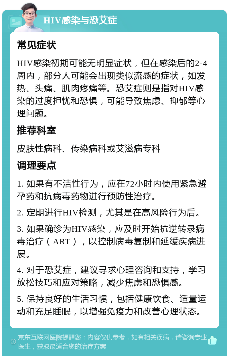 HIV感染与恐艾症 常见症状 HIV感染初期可能无明显症状，但在感染后的2-4周内，部分人可能会出现类似流感的症状，如发热、头痛、肌肉疼痛等。恐艾症则是指对HIV感染的过度担忧和恐惧，可能导致焦虑、抑郁等心理问题。 推荐科室 皮肤性病科、传染病科或艾滋病专科 调理要点 1. 如果有不洁性行为，应在72小时内使用紧急避孕药和抗病毒药物进行预防性治疗。 2. 定期进行HIV检测，尤其是在高风险行为后。 3. 如果确诊为HIV感染，应及时开始抗逆转录病毒治疗（ART），以控制病毒复制和延缓疾病进展。 4. 对于恐艾症，建议寻求心理咨询和支持，学习放松技巧和应对策略，减少焦虑和恐惧感。 5. 保持良好的生活习惯，包括健康饮食、适量运动和充足睡眠，以增强免疫力和改善心理状态。