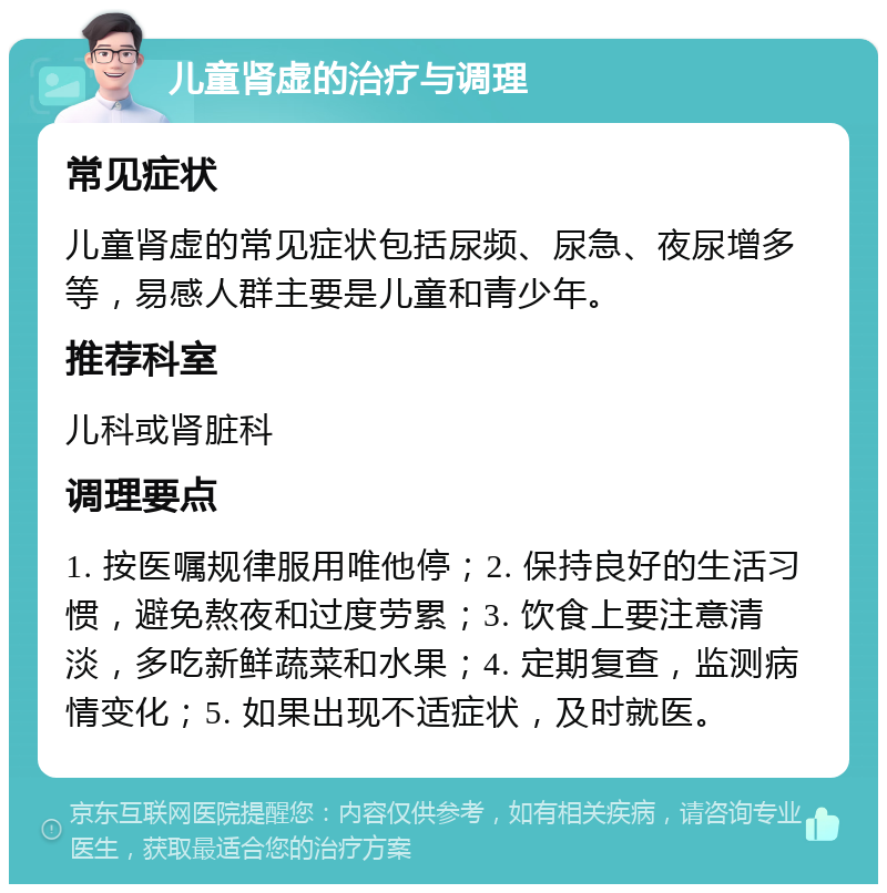 儿童肾虚的治疗与调理 常见症状 儿童肾虚的常见症状包括尿频、尿急、夜尿增多等，易感人群主要是儿童和青少年。 推荐科室 儿科或肾脏科 调理要点 1. 按医嘱规律服用唯他停；2. 保持良好的生活习惯，避免熬夜和过度劳累；3. 饮食上要注意清淡，多吃新鲜蔬菜和水果；4. 定期复查，监测病情变化；5. 如果出现不适症状，及时就医。