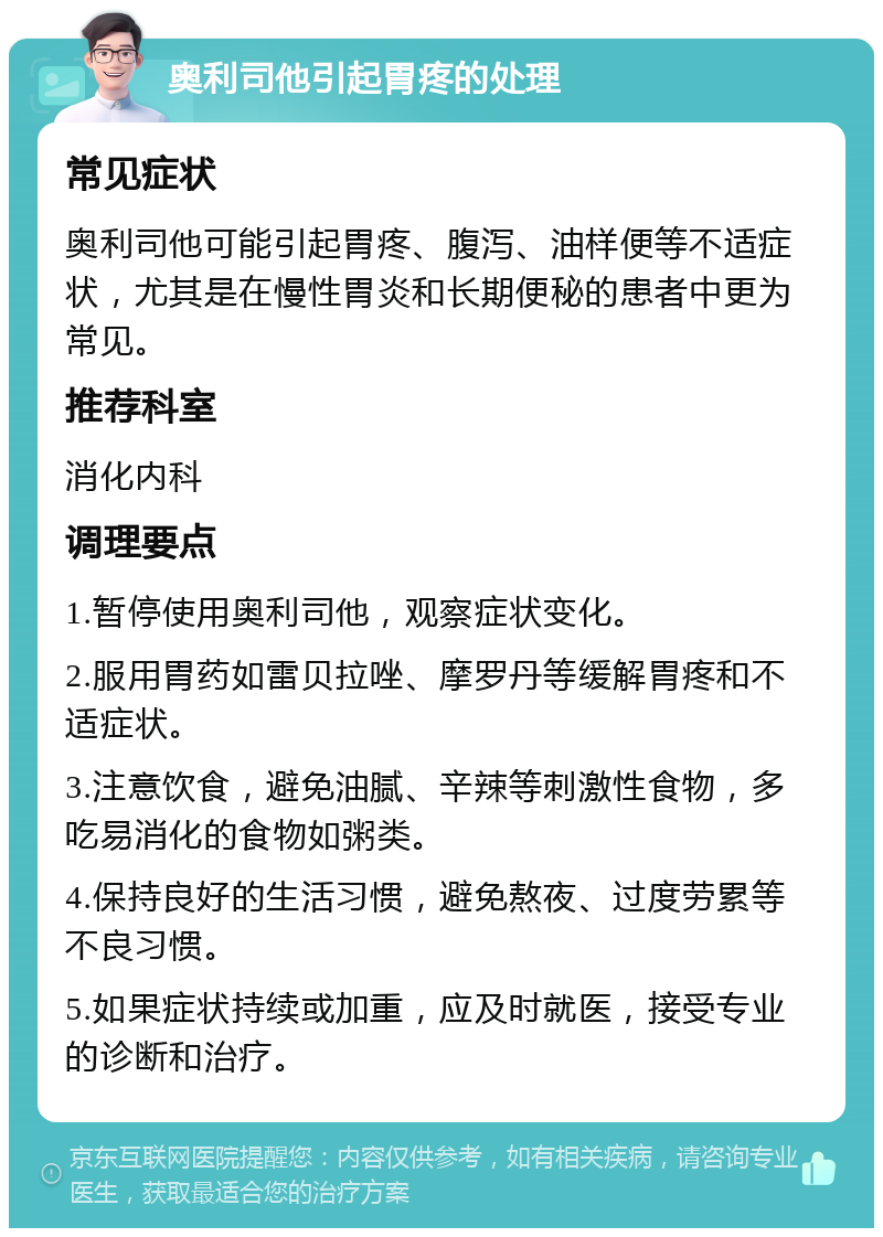 奥利司他引起胃疼的处理 常见症状 奥利司他可能引起胃疼、腹泻、油样便等不适症状，尤其是在慢性胃炎和长期便秘的患者中更为常见。 推荐科室 消化内科 调理要点 1.暂停使用奥利司他，观察症状变化。 2.服用胃药如雷贝拉唑、摩罗丹等缓解胃疼和不适症状。 3.注意饮食，避免油腻、辛辣等刺激性食物，多吃易消化的食物如粥类。 4.保持良好的生活习惯，避免熬夜、过度劳累等不良习惯。 5.如果症状持续或加重，应及时就医，接受专业的诊断和治疗。