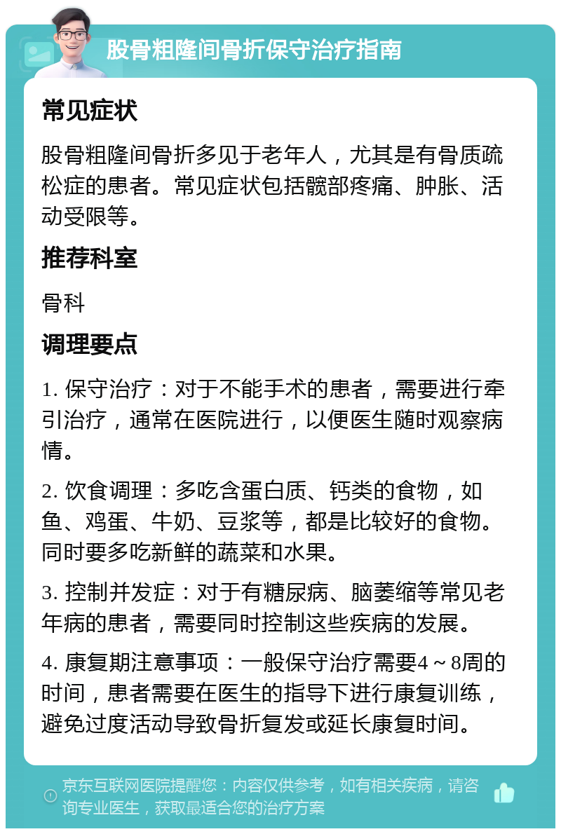 股骨粗隆间骨折保守治疗指南 常见症状 股骨粗隆间骨折多见于老年人，尤其是有骨质疏松症的患者。常见症状包括髋部疼痛、肿胀、活动受限等。 推荐科室 骨科 调理要点 1. 保守治疗：对于不能手术的患者，需要进行牵引治疗，通常在医院进行，以便医生随时观察病情。 2. 饮食调理：多吃含蛋白质、钙类的食物，如鱼、鸡蛋、牛奶、豆浆等，都是比较好的食物。同时要多吃新鲜的蔬菜和水果。 3. 控制并发症：对于有糖尿病、脑萎缩等常见老年病的患者，需要同时控制这些疾病的发展。 4. 康复期注意事项：一般保守治疗需要4～8周的时间，患者需要在医生的指导下进行康复训练，避免过度活动导致骨折复发或延长康复时间。