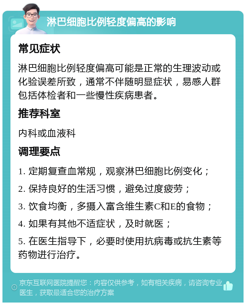 淋巴细胞比例轻度偏高的影响 常见症状 淋巴细胞比例轻度偏高可能是正常的生理波动或化验误差所致，通常不伴随明显症状，易感人群包括体检者和一些慢性疾病患者。 推荐科室 内科或血液科 调理要点 1. 定期复查血常规，观察淋巴细胞比例变化； 2. 保持良好的生活习惯，避免过度疲劳； 3. 饮食均衡，多摄入富含维生素C和E的食物； 4. 如果有其他不适症状，及时就医； 5. 在医生指导下，必要时使用抗病毒或抗生素等药物进行治疗。