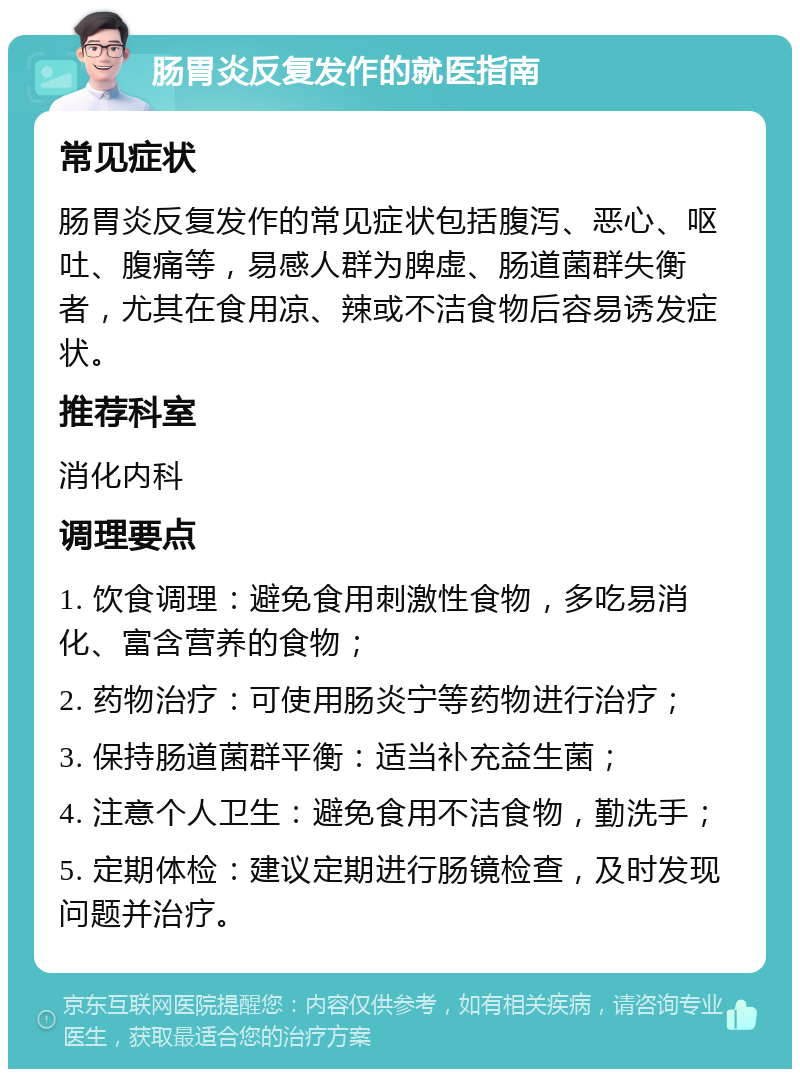 肠胃炎反复发作的就医指南 常见症状 肠胃炎反复发作的常见症状包括腹泻、恶心、呕吐、腹痛等，易感人群为脾虚、肠道菌群失衡者，尤其在食用凉、辣或不洁食物后容易诱发症状。 推荐科室 消化内科 调理要点 1. 饮食调理：避免食用刺激性食物，多吃易消化、富含营养的食物； 2. 药物治疗：可使用肠炎宁等药物进行治疗； 3. 保持肠道菌群平衡：适当补充益生菌； 4. 注意个人卫生：避免食用不洁食物，勤洗手； 5. 定期体检：建议定期进行肠镜检查，及时发现问题并治疗。