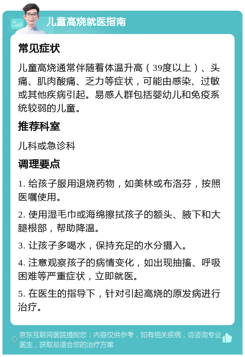 儿童高烧就医指南 常见症状 儿童高烧通常伴随着体温升高（39度以上）、头痛、肌肉酸痛、乏力等症状，可能由感染、过敏或其他疾病引起。易感人群包括婴幼儿和免疫系统较弱的儿童。 推荐科室 儿科或急诊科 调理要点 1. 给孩子服用退烧药物，如美林或布洛芬，按照医嘱使用。 2. 使用湿毛巾或海绵擦拭孩子的额头、腋下和大腿根部，帮助降温。 3. 让孩子多喝水，保持充足的水分摄入。 4. 注意观察孩子的病情变化，如出现抽搐、呼吸困难等严重症状，立即就医。 5. 在医生的指导下，针对引起高烧的原发病进行治疗。