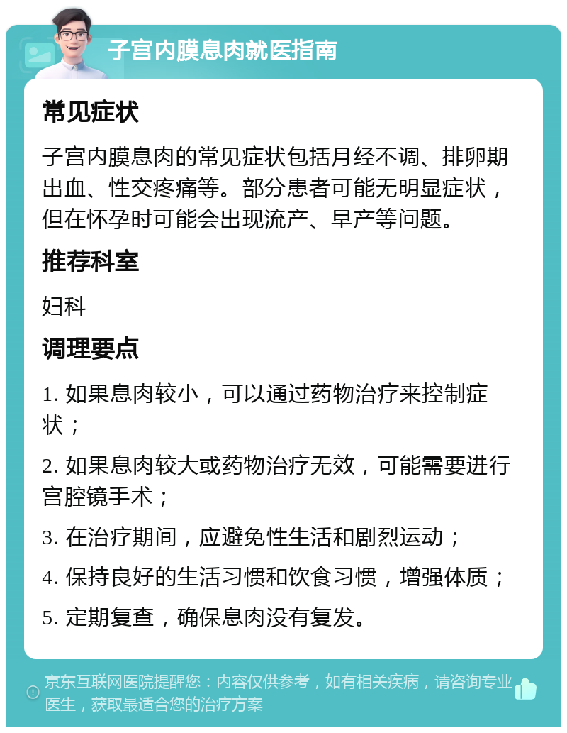 子宫内膜息肉就医指南 常见症状 子宫内膜息肉的常见症状包括月经不调、排卵期出血、性交疼痛等。部分患者可能无明显症状，但在怀孕时可能会出现流产、早产等问题。 推荐科室 妇科 调理要点 1. 如果息肉较小，可以通过药物治疗来控制症状； 2. 如果息肉较大或药物治疗无效，可能需要进行宫腔镜手术； 3. 在治疗期间，应避免性生活和剧烈运动； 4. 保持良好的生活习惯和饮食习惯，增强体质； 5. 定期复查，确保息肉没有复发。