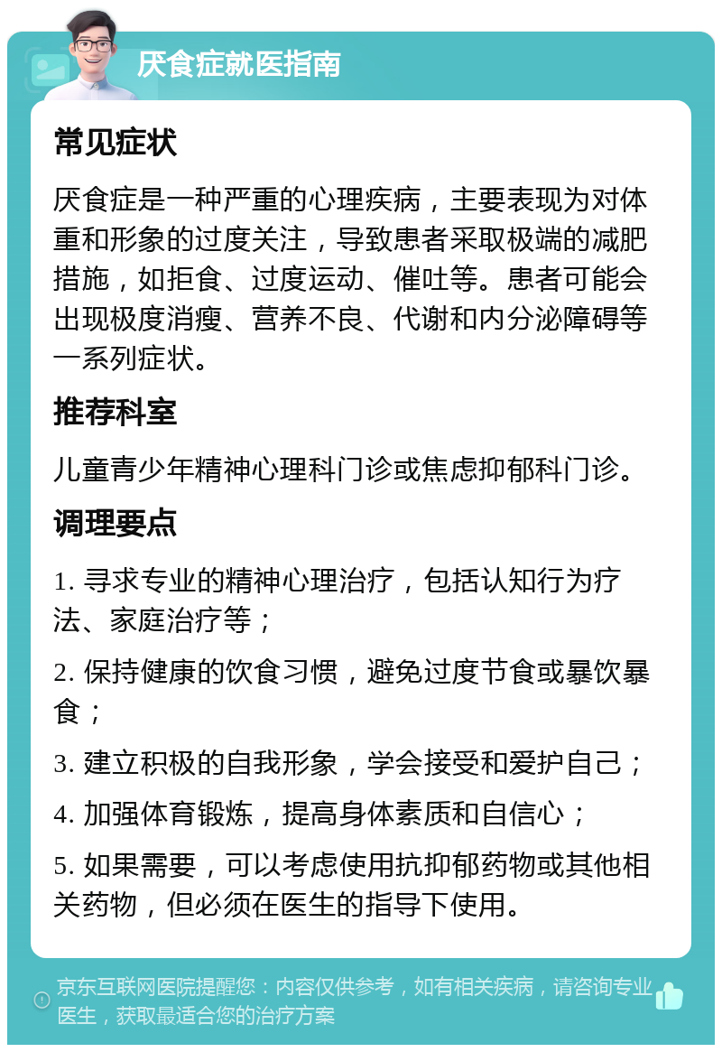 厌食症就医指南 常见症状 厌食症是一种严重的心理疾病，主要表现为对体重和形象的过度关注，导致患者采取极端的减肥措施，如拒食、过度运动、催吐等。患者可能会出现极度消瘦、营养不良、代谢和内分泌障碍等一系列症状。 推荐科室 儿童青少年精神心理科门诊或焦虑抑郁科门诊。 调理要点 1. 寻求专业的精神心理治疗，包括认知行为疗法、家庭治疗等； 2. 保持健康的饮食习惯，避免过度节食或暴饮暴食； 3. 建立积极的自我形象，学会接受和爱护自己； 4. 加强体育锻炼，提高身体素质和自信心； 5. 如果需要，可以考虑使用抗抑郁药物或其他相关药物，但必须在医生的指导下使用。