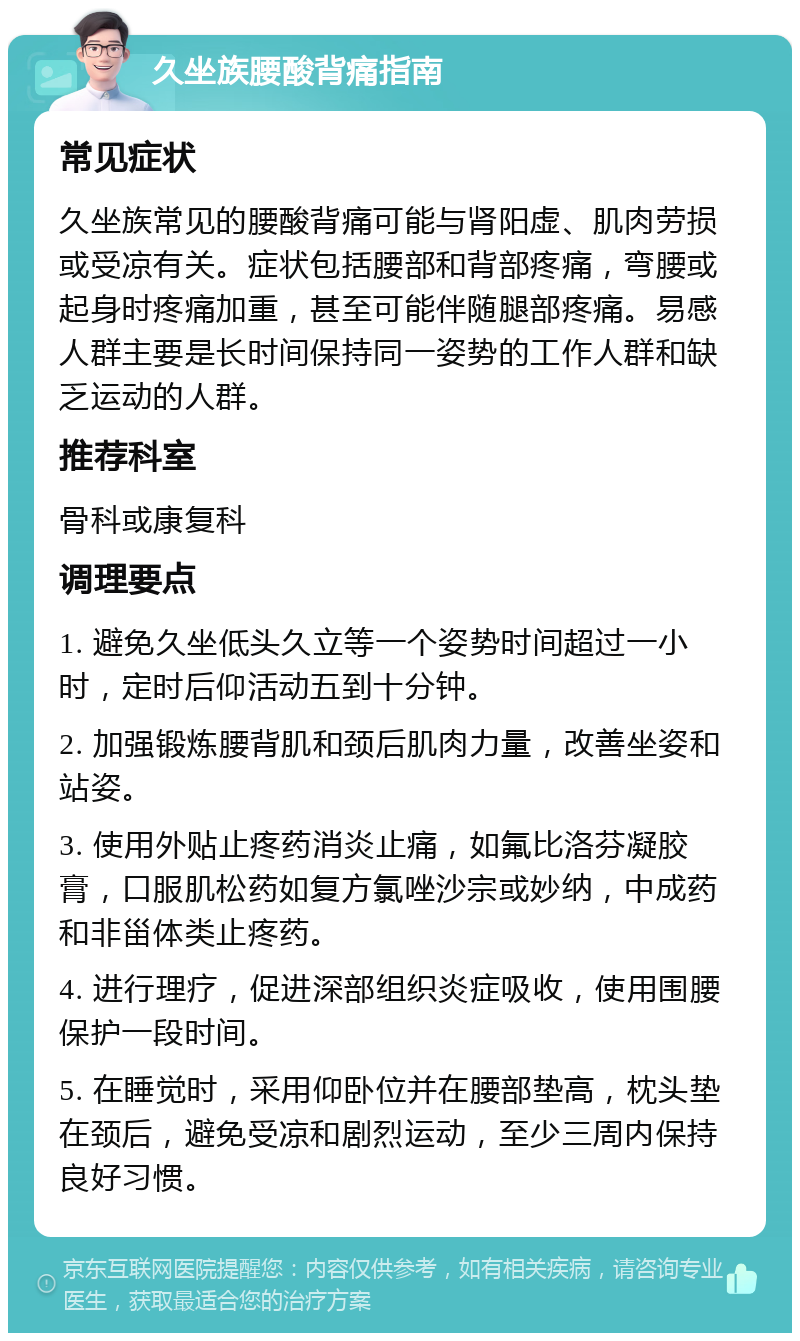 久坐族腰酸背痛指南 常见症状 久坐族常见的腰酸背痛可能与肾阳虚、肌肉劳损或受凉有关。症状包括腰部和背部疼痛，弯腰或起身时疼痛加重，甚至可能伴随腿部疼痛。易感人群主要是长时间保持同一姿势的工作人群和缺乏运动的人群。 推荐科室 骨科或康复科 调理要点 1. 避免久坐低头久立等一个姿势时间超过一小时，定时后仰活动五到十分钟。 2. 加强锻炼腰背肌和颈后肌肉力量，改善坐姿和站姿。 3. 使用外贴止疼药消炎止痛，如氟比洛芬凝胶膏，口服肌松药如复方氯唑沙宗或妙纳，中成药和非甾体类止疼药。 4. 进行理疗，促进深部组织炎症吸收，使用围腰保护一段时间。 5. 在睡觉时，采用仰卧位并在腰部垫高，枕头垫在颈后，避免受凉和剧烈运动，至少三周内保持良好习惯。