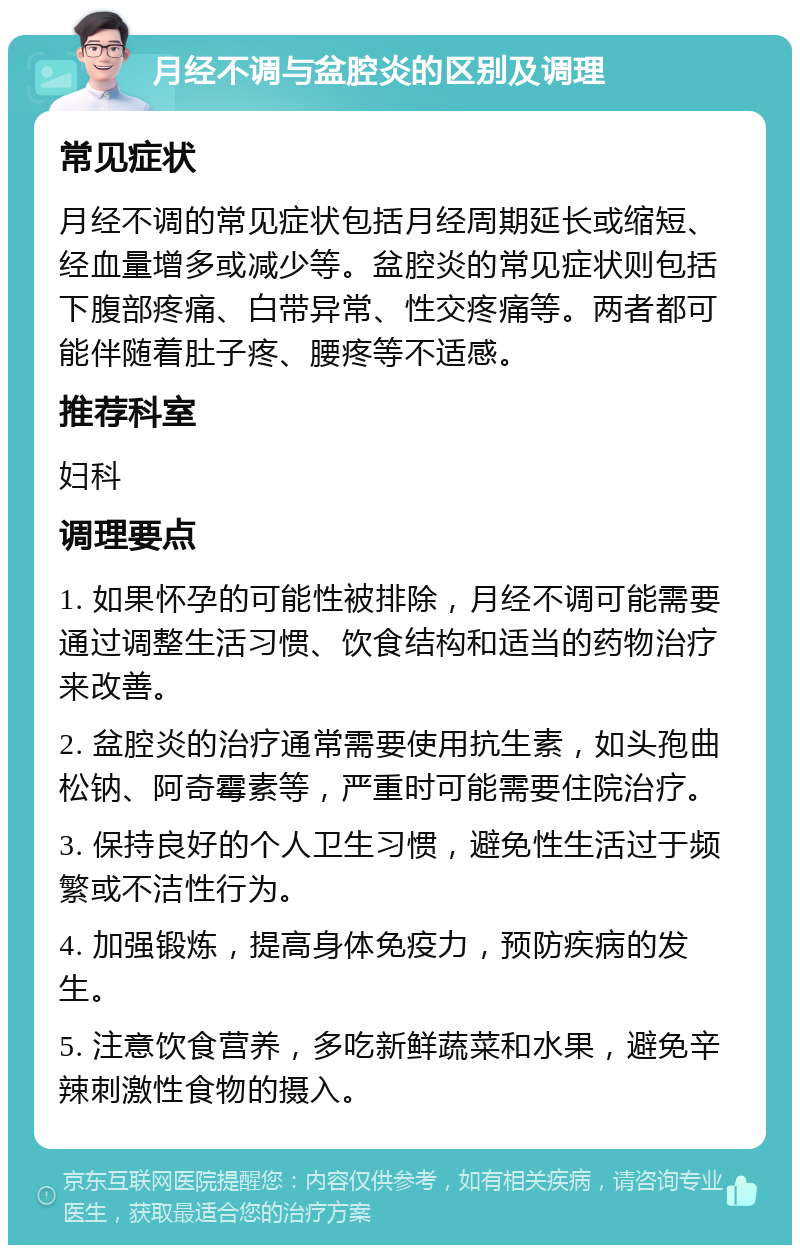 月经不调与盆腔炎的区别及调理 常见症状 月经不调的常见症状包括月经周期延长或缩短、经血量增多或减少等。盆腔炎的常见症状则包括下腹部疼痛、白带异常、性交疼痛等。两者都可能伴随着肚子疼、腰疼等不适感。 推荐科室 妇科 调理要点 1. 如果怀孕的可能性被排除，月经不调可能需要通过调整生活习惯、饮食结构和适当的药物治疗来改善。 2. 盆腔炎的治疗通常需要使用抗生素，如头孢曲松钠、阿奇霉素等，严重时可能需要住院治疗。 3. 保持良好的个人卫生习惯，避免性生活过于频繁或不洁性行为。 4. 加强锻炼，提高身体免疫力，预防疾病的发生。 5. 注意饮食营养，多吃新鲜蔬菜和水果，避免辛辣刺激性食物的摄入。